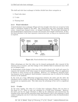 2.4 Shell and tube heat exchanger 17
The shell and tube heat exchanger is further divided into three catogaries as
1. Fixed tube sheet
2. U tube
3. Floating head
2.4.1 Fixed tubesheet
A ﬁxed-tubesheet heat exchanger (Figure 2.5) has straight tubes that are secured at both
ends to tubesheets welded to the shell. The construction may have removable channel
covers , bonnet-type channel covers , or integral tubesheets. The principal advantage of
the ﬁxedtubesheet construction is its low cost because of its simple construction. In fact,
the ﬁxed tubesheet is the least expensive construction type, as long as no expansion joint
is required.
Figure 2.5. Fixed-tubesheet heat exchanger.
Other advantages are that the tubes can be cleaned mechanically after removal of the
channel cover or bonnet, and that leakage of the shellside ﬂuid is minimized since there
are no ﬂanged joints.
A disadvantage of this design is that since the bundle is ﬁxed to the shell and cannot be
removed, the outsides of the tubes cannot be cleaned mechanically. Thus, its application
is limited to clean services on the shellside. However, if a satisfactory chemical clean-
ing program can be employed, ﬁxed-tubesheet construction may be selected for fouling
services on the shellside.
In the event of a large diﬀerential temperature between the tubes and the shell, the
tubesheets will be unable to absorb the diﬀerential stress, thereby making it necessary to
incorporate an expansion joint. This takes away the advantage of low cost to a signiﬁcant
extent.
2.4.2 U-tube
As the name implies, the tubes of a U-tube heat exchanger (Figure 2.6) are bent in
the shape of a U. There is only one tubesheet in a Utube heat exchanger. However,
the lower cost for the single tubesheet is oﬀset by the additional costs incurred for the
bending of the tubes and the somewhat larger shell diameter (due to the minimum U-bend
radius), making the cost of a U-tube heat exchanger comparable to that of a ﬁxedtubesheet
exchanger.
Dr. Ali A. Rabah, Dept of Chemeng, U of K, Email : rabahss@hotamil.com
 