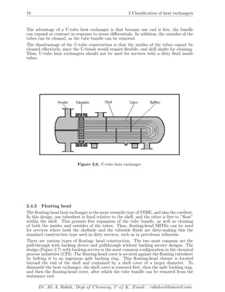 18 2 Classiﬁcation of heat exchangers
The advantage of a U-tube heat exchanger is that because one end is free, the bundle
can expand or contract in response to stress diﬀerentials. In addition, the outsides of the
tubes can be cleaned, as the tube bundle can be removed.
The disadvantage of the U-tube construction is that the insides of the tubes cannot be
cleaned eﬀectively, since the U-bends would require ﬂexible- end drill shafts for cleaning.
Thus, U-tube heat exchangers should not be used for services with a dirty ﬂuid inside
tubes.
Figure 2.6. U-tube heat exchanger.
2.4.3 Floating head
The ﬂoating-head heat exchanger is the most versatile type of STHE, and also the costliest.
In this design, one tubesheet is ﬁxed relative to the shell, and the other is free to ”ﬂoat”
within the shell. This permits free expansion of the tube bundle, as well as cleaning
of both the insides and outsides of the tubes. Thus, ﬂoating-head SHTEs can be used
for services where both the shellside and the tubeside ﬂuids are dirty-making this the
standard construction type used in dirty services, such as in petroleum reﬁneries.
There are various types of ﬂoating- head construction. The two most common are the
pull-through with backing device and pullthrough without backing service designs. The
design (Figure 2.7) with backing service is the most common conﬁguration in the chemical
process industries (CPI). The ﬂoating-head cover is secured against the ﬂoating tubesheet
by bolting it to an ingenious split backing ring. This ﬂoating-head closure is located
beyond the end of the shell and contained by a shell cover of a larger diameter. To
dismantle the heat exchanger, the shell cover is removed ﬁrst, then the split backing ring,
and then the ﬂoating-head cover, after which the tube bundle can be removed from the
stationary end.
Dr. Ali A. Rabah, Dept of Chemeng, U of K, Email : rabahss@hotamil.com
 