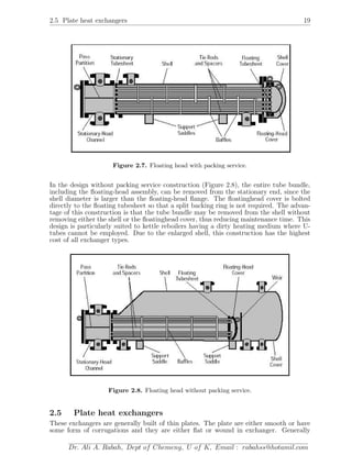 2.5 Plate heat exchangers 19
Figure 2.7. Floating head with packing service.
In the design without packing service construction (Figure 2.8), the entire tube bundle,
including the ﬂoating-head assembly, can be removed from the stationary end, since the
shell diameter is larger than the ﬂoating-head ﬂange. The ﬂoatinghead cover is bolted
directly to the ﬂoating tubesheet so that a split backing ring is not required. The advan-
tage of this construction is that the tube bundle may be removed from the shell without
removing either the shell or the ﬂoatinghead cover, thus reducing maintenance time. This
design is particularly suited to kettle reboilers having a dirty heating medium where U-
tubes cannot be employed. Due to the enlarged shell, this construction has the highest
cost of all exchanger types.
Figure 2.8. Floating head without packing service.
2.5 Plate heat exchangers
These exchangers are generally built of thin plates. The plate are either smooth or have
some form of corrugations and they are either ﬂat or wound in exchanger. Generally
Dr. Ali A. Rabah, Dept of Chemeng, U of K, Email : rabahss@hotamil.com
 
