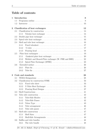 2 Table of contents
Table of contents
1 Introduction 8
1.1 Programm outline . . . . . . . . . . . . . . . . . . . . . . . . . . . . . . . . 8
1.2 Instructor . . . . . . . . . . . . . . . . . . . . . . . . . . . . . . . . . . . . 10
2 Classiﬁcation of heat exchangers 12
2.1 Classiﬁcation by construction . . . . . . . . . . . . . . . . . . . . . . . . . 14
2.1.1 Tubular heat exchanger . . . . . . . . . . . . . . . . . . . . . . . . 14
2.2 Double pipe heat exchanger . . . . . . . . . . . . . . . . . . . . . . . . . . 15
2.3 Spiral tube heat exchanger . . . . . . . . . . . . . . . . . . . . . . . . . . . 16
2.4 Shell and tube heat exchanger . . . . . . . . . . . . . . . . . . . . . . . . . 16
2.4.1 Fixed tubesheet . . . . . . . . . . . . . . . . . . . . . . . . . . . . . 17
2.4.2 U-tube . . . . . . . . . . . . . . . . . . . . . . . . . . . . . . . . . 17
2.4.3 Floating head . . . . . . . . . . . . . . . . . . . . . . . . . . . . . . 18
2.5 Plate heat exchangers . . . . . . . . . . . . . . . . . . . . . . . . . . . . . 19
2.5.1 Gasketed plate heat exchanger . . . . . . . . . . . . . . . . . . . . 20
2.5.2 Welded- and Brazed-Plate exchanger (W. PHE and BHE) . . . . . 22
2.5.3 Spiral Plate Exchanger (SPHE) . . . . . . . . . . . . . . . . . . . . 23
2.6 Extended surface . . . . . . . . . . . . . . . . . . . . . . . . . . . . . . . . 26
2.6.1 Plate ﬁn . . . . . . . . . . . . . . . . . . . . . . . . . . . . . . . . . 26
2.6.2 Tube ﬁn . . . . . . . . . . . . . . . . . . . . . . . . . . . . . . . . . 27
3 Code and standards 28
3.1 TEMA Designations . . . . . . . . . . . . . . . . . . . . . . . . . . . . . . 28
3.2 Classiﬁcation by construction STHE . . . . . . . . . . . . . . . . . . . . . 33
3.2.1 Fixed tube sheet . . . . . . . . . . . . . . . . . . . . . . . . . . . . 33
3.2.2 U-Tube Heat Exchanger . . . . . . . . . . . . . . . . . . . . . . . . 35
3.2.3 Floating Head Designs . . . . . . . . . . . . . . . . . . . . . . . . . 37
3.3 Shell Constructions . . . . . . . . . . . . . . . . . . . . . . . . . . . . . . . 41
3.4 Tube side construction . . . . . . . . . . . . . . . . . . . . . . . . . . . . . 42
3.4.1 Tube-Side Header: . . . . . . . . . . . . . . . . . . . . . . . . . . . 42
3.4.2 Tube-Side Passes . . . . . . . . . . . . . . . . . . . . . . . . . . . . 42
3.4.3 Tubes Type . . . . . . . . . . . . . . . . . . . . . . . . . . . . . . . 43
3.4.4 Tube arrangement . . . . . . . . . . . . . . . . . . . . . . . . . . . 46
3.4.5 Tube side passes . . . . . . . . . . . . . . . . . . . . . . . . . . . . 47
3.5 Shell side construction . . . . . . . . . . . . . . . . . . . . . . . . . . . . . 47
3.5.1 Shell Sizes . . . . . . . . . . . . . . . . . . . . . . . . . . . . . . . . 47
3.5.2 Shell-Side Arrangements . . . . . . . . . . . . . . . . . . . . . . . . 48
3.6 Baﬄes and tube bundles . . . . . . . . . . . . . . . . . . . . . . . . . . . . 48
3.6.1 The tube bundle . . . . . . . . . . . . . . . . . . . . . . . . . . . . 48
Dr. Ali A. Rabah, Dept of Chemeng, U of K, Email : rabahss@hotamil.com
 