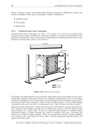 20 2 Classiﬁcation of heat exchangers
theses exchanger cannot accomodate high pressure/temperature diﬀerential relative the
tubular exchanger. This type of exchanger is further classiﬁed as:
• Gasketed plate
• Fixed plate
• Spiral plate
2.5.1 Gasketed plate heat exchanger
Gasketed plate heat exchanger (see Fig. 2.9) consists of a series of corrugated alloy
material channel plates, bounded by elastomeric gaskets are hung oﬀ and guided by lon-
gitudinal carrying bars, then compressed by large-diameter tightening bolts between two
pressure retaining frame plates (cover plates).
Figure 2.9. Plate heat exchanger
The frame and channel plates have portholes which allow the process ﬂuids to enter alter-
nating ﬂow passages (the space between two adjacent-channel plates) Fig.2.10. Gaskets
around the periphery of the channel plate prevent leakage to the atmosphere and also pre-
vent process ﬂuids from coming in contact with the frame plates. No inter ﬂuid leakage
is possible in the port area due to a dual-gasket seal. Fig.2.11 shows the plate proﬁles.
Expansion of the initial unit is easily performed in the ﬁeld without special considerations.
The original frame length typically has an additional capacity of 15-20 percent more
channel plates (i.e. surface area). In fact, if a known future capacity is available during
fabrication stages, a longer carrying bar could be installed, and later, increasing the
surface area would be easily handled. When the expansion is needed, simply untighten
the carrying bolts, pull back the frame plate, add the additional channel plates, and
tighten the frame plate.
Dr. Ali A. Rabah, Dept of Chemeng, U of K, Email : rabahss@hotamil.com
 