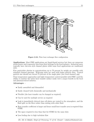 2.5 Plate heat exchangers 21
Figure 2.10. Plate heat exchanger ﬂow conﬁguration
Applications: Most PHE applications are liquid-liquid services but there are numerous
steam heater and evaporator uses from their heritage in the food industry. Industrial users
typically have chevron style channel plates while some food applications are washboard
style.
Fine particulate slurries in concentrations up to 70 percent by weight are possible with
standard channel spacings. Wide-gap units are used with larger particle sizes. Typical
particle size should not exceed 75 percent of the single plate (not total channel) gap.
Close temperature approaches and tight temperature control possible with PHE’s and the
ability to sanitize the entire heat transfer surface easily were a major beneﬁt in the food
and pharmaceutical industry.
Advantages: -
• Easily assembled and dismantled
• Easily cleaned both chemically and mechanically
• Flexible (the heat transfer can be changed as required)
• Can be used for multiple service as required
• Leak is immediately deteced since all plates are vented to the atmosphere, and the
ﬂuid split on the ﬂoor rather than mixing with other ﬂuid
• Heat transfer coeﬃcient is larger and hence small heat transfer area is required than
STHE
• The space required is less than that for STHE for the same duty
• Less fouling due to high turbulent ﬂow
Dr. Ali A. Rabah, Dept of Chemeng, U of K, Email : rabahss@hotamil.com
 