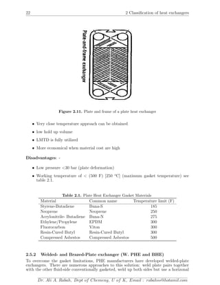 22 2 Classiﬁcation of heat exchangers
Figure 2.11. Plate and frame of a plate heat exchanger
• Very close temperature approach can be obtained
• low hold up volume
• LMTD is fully utilized
• More economical when material cost are high
Disadvantages: -
• Low pressure <30 bar (plate deformation)
• Working temperature of < (500 F) [250 o
C] (maximum gasket temperature) see
table 2.1.
Table 2.1. Plate Heat Exchanger Gasket Materials
Material Common name Temperature limit (F)
Styrene-Butadiene Buna-S 185
Neoprene Neoprene 250
Acrylonitrile- Butadiene Buna-N 275
Ethylene/Propylene EPDM 300
Fluorocarbon Viton 300
Resin-Cured Butyl Resin-Cured Butyl 300
Compressed Asbestos Compressed Asbestos 500
2.5.2 Welded- and Brazed-Plate exchanger (W. PHE and BHE)
To overcome the gasket limitations, PHE manufacturers have developed welded-plate
exchangers. There are numerous approaches to this solution: weld plate pairs together
with the other ﬂuid-side conventionally gasketed, weld up both sides but use a horizonal
Dr. Ali A. Rabah, Dept of Chemeng, U of K, Email : rabahss@hotamil.com
 