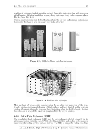2.5 Plate heat exchangers 23
stacking of plates method of assembly, entirely braze the plates together with copper or
nickel brazing, diﬀusion bond then pressure form plates and bond etched, passage plates
Fig. 2.12 and Fig. 2.13.
Typical applications include district heating where the low cost and minimal maintenance
have made this type of heat exchanger especially attractive.
Figure 2.12. Welded or blazed plate heat exchanger
Figure 2.13. Fin-Plate heat exchanger
Most methods of welded-plate manufacturing do not allow for inspection of the heat-
transfer surface, mechanical cleaning of that surface, and have limited ability to repair
or plug oﬀ damage channels. Consider these limitations when the ﬂuid is heavily fouling,
has solids, or in general the repair or plugging ability for severe services.
2.5.3 Spiral Plate Exchanger (SPHE)
The spiral-plate heat exchanger (SHE) may be one exchanger selected primarily on its
virtues and not on its initial cost. SPHEs oﬀer high reliability and on-line performance in
many severely fouling services such as slurries. The SHE is formed by rolling two strips
Dr. Ali A. Rabah, Dept of Chemeng, U of K, Email : rabahss@hotamil.com
 