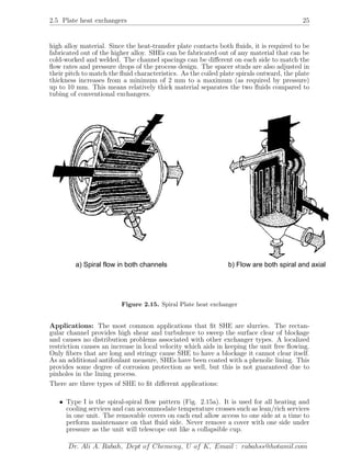 2.5 Plate heat exchangers 25
high alloy material. Since the heat-transfer plate contacts both ﬂuids, it is required to be
fabricated out of the higher alloy. SHEs can be fabricated out of any material that can be
cold-worked and welded. The channel spacings can be diﬀerent on each side to match the
ﬂow rates and pressure drops of the process design. The spacer studs are also adjusted in
their pitch to match the ﬂuid characteristics. As the coiled plate spirals outward, the plate
thickness increases from a minimum of 2 mm to a maximum (as required by pressure)
up to 10 mm. This means relatively thick material separates the two ﬂuids compared to
tubing of conventional exchangers.
a) Spiral flow in both channels b) Flow are both spiral and axial
Figure 2.15. Spiral Plate heat exchanger
Applications: The most common applications that ﬁt SHE are slurries. The rectan-
gular channel provides high shear and turbulence to sweep the surface clear of blockage
and causes no distribution problems associated with other exchanger types. A localized
restriction causes an increase in local velocity which aids in keeping the unit free ﬂowing.
Only ﬁbers that are long and stringy cause SHE to have a blockage it cannot clear itself.
As an additional antifoulant measure, SHEs have been coated with a phenolic lining. This
provides some degree of corrosion protection as well, but this is not guaranteed due to
pinholes in the lining process.
There are three types of SHE to ﬁt diﬀerent applications:
• Type I is the spiral-spiral ﬂow pattern (Fig. 2.15a). It is used for all heating and
cooling services and can accommodate temperature crosses such as lean/rich services
in one unit. The removable covers on each end allow access to one side at a time to
perform maintenance on that ﬂuid side. Never remove a cover with one side under
pressure as the unit will telescope out like a collapsible cup.
Dr. Ali A. Rabah, Dept of Chemeng, U of K, Email : rabahss@hotamil.com
 
