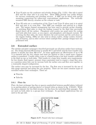 26 2 Classiﬁcation of heat exchangers
• Type II units are the condenser and reboiler designs (Fig. 2.15b). One side is spiral
ﬂow and the other side is in cross ﬂow. These SHEs provide very stable designs
for vacuum condensing and reboiling services. A SHE can be ﬁtted with special
mounting connections for reﬂux-type ventcondenser applications. The vertically
mounted SHE directly attaches on the column or tank.
• Type III units are a combination of the Type I and Type II where part is in spiral
ﬂow and part is in cross ﬂow. This SHE can condense and subcool in a single
unit. The unique channel arrangement has been used to provide on-line cleaning,
by switching ﬂuid sides to clean the fouling (caused by the ﬂuid that previously
ﬂowed there) oﬀ the surface. Phosphoric acid coolers use pond water for cooling
and both sides foul; water, as you expect, and phosphoric acid deposit crystals. By
reversing the ﬂow sides, the water dissolves the acid crystals and the acid clears up
the organic fouling. SHEs are also used as oleum coolers, sludge coolers/ heaters,
slop oil heaters, and in other services where multiple ﬂow- passage designs have not
performed well.
2.6 Extended surface
The tubular and plate exchangers described previously are all prime surface heat exchang-
ers. The design thermal eﬀectiveness is usually 60 % and below and the heat transfer area
density is usually less than 300 m2
m3
. In many application an eﬀectiveness of up to 90
% is essential and the box volume and mass are limited so that a much more compact
surface is mandated. Usually either a gas or a liquid having a low heat transfer coeﬃcient
is the ﬂuid on one or both sides. This results in a large heat transfer area requirements.
for low density ﬂuid (gases), pressure drop constraints tend to require a large ﬂow area.
so a question arises how can we increase both the surface area and ﬂow area together in
a reasonably shaped conﬁguration.
The surface area may be increased by the ﬁns. The ﬂow area is increased by the use of
thin gauge material and sizing the core property. There are two most common types of
extended surface heat exchangers. These are
• Plate-ﬁn
• Tube-ﬁn
2.6.1 Plate ﬁn
Plate -ﬁn heat exchanger has ﬁns or spacers sandwiched between parallel plates (refereed
to as parting plates or parting sheets) or formed tubes as shown in ﬁg. 2.16(left). While
the plates separate the two ﬂuid streams, the ﬁns form the individual ﬂow passages. Fins
are used on both sides in a gas-gas heat exchanger. In gas-liquid applications ﬁns are
used in the gas side.
Figure 2.17. Finned tube heat exchanger
Dr. Ali A. Rabah, Dept of Chemeng, U of K, Email : rabahss@hotamil.com
 