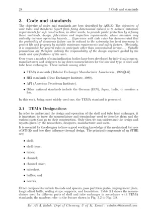 28 3 Code and standards
3 Code and standards
The objective of codes and standards are best described by ASME: The objectives of
code rules and standards (apart from ﬁxing dimensional values) is to achieve minimum
requirements for safe construction, in other words, to provide public protection by deﬁning
those materials, design, fabrication and inspection requirements; whose omission may
radically increase operating hazards.... Experience with code rules has demonstrated that
the probability of disastrous failure can be reduced to the extremely low level necessary to
protect life and property by suitable minimum requirements and safety factors. Obviously,
it is impossible for general rules to anticipate other than conventional service,.... Suitable
precautions are therefore entirely the responsibility of the design engineer guided by the
needs and speciﬁcations of the user.
Over years a number of standardization bodies have been developed by individual country,
manufacturers and designers to lay down nomenclatures for the size and type of shell and
tube heat exchangers. These include among other
• TEMA standards (Tubular Exchanger Manufacturer Association., 1998)[147]
• HEI standards (Heat Exchanger Institute, 1980),
• API (American Petroleum Institute).
• Other national standards include the German (DIN), Japan, India, to mention a
few.
In this work, being most widely used one, the TEMA standard is presented.
3.1 TEMA Designations
In order to understand the design and operation of the shell and tube heat exchanger, it
is important to know the nomenclature and terminology used to describe them and the
various parts that go to their construction. Only then we can understand the design and
reports given by the researchers, designers, manufacturer and users.
It is essential for the designer to have a good working knowledge of the mechanical features
of STHEs and how they inﬂuence thermal design. The principal components of an STHE
are:
• shell;
• shell cover;
• tubes;
• channel;
• channel cover;
• tubesheet;
• baﬄes; and
• nozzles.
Other components include tie-rods and spacers, pass partition plates, impingement plate,
longitudinal baﬄe, sealing strips, supports, and foundation. Table 3.1 shows the nomen-
clature used for diﬀerent parts of shell and tube exchanger in accordance with TEMA
standards; the numbers refer to the feature shown in Fig. 3.2 to Fig. 3.8.
Dr. Ali A. Rabah, Dept of Chemeng, U of K, Email : rabahss@hotamil.com
 