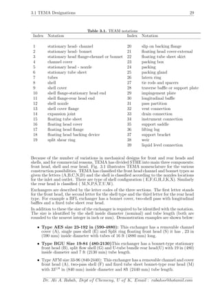 3.1 TEMA Designations 29
Table 3.1. TEAM notations
Index Notation Index Notation
1 stationary head- channel 20 slip on backing ﬂange
2 stationary head- bonnet 21 ﬂoating head cover-external
3 stationary head ﬂange-chennel or bonnet 22 ﬂoating tube sheet skirt
4 channel cover 23 packing box
5 stationary head - nozzle 24 packing
6 stationary tube sheet 25 packing gland
7 tubes 26 latern ring
8 shell 27 tie rods and spacers
9 shell cover 28 traverse baﬄe or support plate
10 shell ﬂange-stationary head end 29 impingement plate
11 shell ﬂange-rear head end 30 longitudinal baﬄe
12 shell nozzle 31 pass partition
13 shell cover ﬂange 32 vent connection
14 expansion joint 33 drain connection
15 ﬂoating tube sheet 34 instrument connection
16 ﬂoating head cover 35 support saddle
17 ﬂoating head ﬂange 36 lifting lug
18 ﬂoating head backing device 37 support bracket
19 split shear ring 38 weir
39 liquid level connection
Because of the number of variations in mechanical designs for front and rear heads and
shells, and for commercial reasons, TEMA has divided STHE into main three components:
front head, shell and rear head. Fig. 3.1 illustrates TEMA nomenclature for the various
construction possibilities. TEMA has classiﬁed the front head channel and bonnet types as
given the letters (A,B,C,N,D) and the shell is classiﬁed according to the nozzles locations
for the inlet and outlet. There are type of shell conﬁguration ( E,F,G,H,J,K,X). Similarly
the rear head is classiﬁed ( M,N,P,S,T,U,W).
Exchangers are described by the letter codes of the three sections. The ﬁrst letter stands
for the front head, the second letter for the shell type and the third letter for the rear head
type. For example a BFL exchanger has a bonnet cover, two-shell pass with longitudinal
baﬄes and a ﬁxed tube sheet rear head.
In addition to these the size of the exchanger is required to be identiﬁed with the notation.
The size is identiﬁed by the shell inside diameter (nominal) and tube length (both are
rounded to the nearest integer in inch or mm). Demonstration examples are shown below:
• Type AES size 23-192 in (590-4880): This exchanger has a removable channel
cover (A), single pass shell (E) and Split ring ﬂoating front head (S) it has , 23 in
(590 mm) inside diameter with tubes of 16 ft (4880 mm) long.
• Type BGU Size 19-84 (480-2130)This exchanger has a bonnet-type stationary
front head (B), split ﬂow shell (G) and U-tube bundle rear head(U) with 19 in (480)
inside diameter and 7 ft (2130 mm) tube length.
• Type AFM size 33-96 (840-2440): This exchanger has a removable channel and cover
front head (A), two-pass shell (F) and ﬁxed tube sheet bonnet-type rear head (M)
with 331/8
in (840 mm) inside diameter and 8ft (2440 mm) tube length.
Dr. Ali A. Rabah, Dept of Chemeng, U of K, Email : rabahss@hotamil.com
 