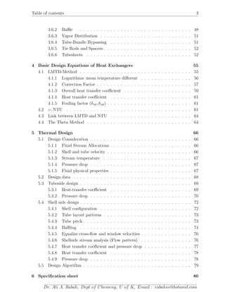 Table of contents 3
3.6.2 Baﬄe . . . . . . . . . . . . . . . . . . . . . . . . . . . . . . . . . . 48
3.6.3 Vapor Distribution . . . . . . . . . . . . . . . . . . . . . . . . . . . 51
3.6.4 Tube-Bundle Bypassing . . . . . . . . . . . . . . . . . . . . . . . . 51
3.6.5 Tie Rods and Spacers . . . . . . . . . . . . . . . . . . . . . . . . . . 52
3.6.6 Tubesheets . . . . . . . . . . . . . . . . . . . . . . . . . . . . . . . 52
4 Basic Design Equations of Heat Exchangers 55
4.1 LMTD-Method . . . . . . . . . . . . . . . . . . . . . . . . . . . . . . . . . 55
4.1.1 Logarithmic mean temperature diﬀerent . . . . . . . . . . . . . . . 56
4.1.2 Correction Factor . . . . . . . . . . . . . . . . . . . . . . . . . . . . 57
4.1.3 Overall heat transfer coeﬃcient . . . . . . . . . . . . . . . . . . . . 59
4.1.4 Heat transfer coeﬃcient . . . . . . . . . . . . . . . . . . . . . . . . 61
4.1.5 Fouling factor (hid, hod) . . . . . . . . . . . . . . . . . . . . . . . . . 61
4.2 ε- NTU . . . . . . . . . . . . . . . . . . . . . . . . . . . . . . . . . . . . . 61
4.3 Link between LMTD and NTU . . . . . . . . . . . . . . . . . . . . . . . . 64
4.4 The Theta Method . . . . . . . . . . . . . . . . . . . . . . . . . . . . . . . 64
5 Thermal Design 66
5.1 Design Consideration . . . . . . . . . . . . . . . . . . . . . . . . . . . . . . 66
5.1.1 Fluid Stream Allocations . . . . . . . . . . . . . . . . . . . . . . . . 66
5.1.2 Shell and tube velocity . . . . . . . . . . . . . . . . . . . . . . . . . 66
5.1.3 Stream temperature . . . . . . . . . . . . . . . . . . . . . . . . . . 67
5.1.4 Pressure drop . . . . . . . . . . . . . . . . . . . . . . . . . . . . . . 67
5.1.5 Fluid physical properties . . . . . . . . . . . . . . . . . . . . . . . . 67
5.2 Design data . . . . . . . . . . . . . . . . . . . . . . . . . . . . . . . . . . . 68
5.3 Tubeside design . . . . . . . . . . . . . . . . . . . . . . . . . . . . . . . . . 69
5.3.1 Heat-transfer coeﬃcient . . . . . . . . . . . . . . . . . . . . . . . . 69
5.3.2 Pressure drop . . . . . . . . . . . . . . . . . . . . . . . . . . . . . . 70
5.4 Shell side design . . . . . . . . . . . . . . . . . . . . . . . . . . . . . . . . . 72
5.4.1 Shell conﬁguration . . . . . . . . . . . . . . . . . . . . . . . . . . . 72
5.4.2 Tube layout patterns . . . . . . . . . . . . . . . . . . . . . . . . . . 73
5.4.3 Tube pitch . . . . . . . . . . . . . . . . . . . . . . . . . . . . . . . . 73
5.4.4 Baﬄing . . . . . . . . . . . . . . . . . . . . . . . . . . . . . . . . . 74
5.4.5 Equalize cross-ﬂow and window velocities . . . . . . . . . . . . . . . 76
5.4.6 Shellside stream analysis (Flow pattern) . . . . . . . . . . . . . . . 76
5.4.7 Heat transfer coeﬃcient and pressure drop . . . . . . . . . . . . . . 77
5.4.8 Heat transfer coeﬃcient . . . . . . . . . . . . . . . . . . . . . . . . 78
5.4.9 Pressure drop . . . . . . . . . . . . . . . . . . . . . . . . . . . . . . 78
5.5 Design Algorithm . . . . . . . . . . . . . . . . . . . . . . . . . . . . . . . . 79
6 Speciﬁcation sheet 80
Dr. Ali A. Rabah, Dept of Chemeng, U of K, Email : rabahss@hotamil.com
 