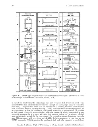 30 3 Code and standards
Figure 3.1. TEMA-type designations for shell-and-tube heat exchangers. (Standards of Tubu-
lar Exchanger Manufacturers Association, 6th ed., 1978.)
In the above illustration the term single pass and two pass shell have been used. This
mean that the shell side ﬂuid travels only one through the shell (single pass) or twice (two
pass shell). Two pass shell mean that the ﬂuid enters at one end, travel to other end and
back to the end where it entered (making U-turn). Similarly there are multiple pases. To
be remembered is that the number of tube passes is equal to or greater than the number
of shell passes. Generally the multi shell and tube passes are usually designated by two
numerals separated by a hyphen, with the ﬁrst numeral indication the number of shell
pass and the other stands for the tube passes. For example a one-shell pass and two tube
pass AEL exchanger will be written as 1-2 AEL. To be remembered is that this not an
TEMA standards. TEMA requires the number of shell and tube passes to be spelled out
Dr. Ali A. Rabah, Dept of Chemeng, U of K, Email : rabahss@hotamil.com
 