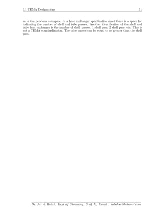 3.1 TEMA Designations 31
as in the pervious examples. In a heat exchanger speciﬁcation sheet there is a space for
indicating the number of shell and tube passes. Another identiﬁcation of the shell and
tube heat exchanger is the number of shell passes. 1 shell pass, 2 shell pass, etc. This is
not a TEMA standardization. The tube passes can be equal to or greater than the shell
pass.
Dr. Ali A. Rabah, Dept of Chemeng, U of K, Email : rabahss@hotamil.com
 