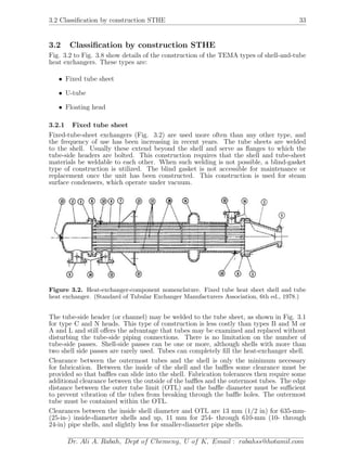 3.2 Classiﬁcation by construction STHE 33
3.2 Classiﬁcation by construction STHE
Fig. 3.2 to Fig. 3.8 show details of the construction of the TEMA types of shell-and-tube
heat exchangers. These types are:
• Fixed tube sheet
• U-tube
• Floating head
3.2.1 Fixed tube sheet
Fixed-tube-sheet exchangers (Fig. 3.2) are used more often than any other type, and
the frequency of use has been increasing in recent years. The tube sheets are welded
to the shell. Usually these extend beyond the shell and serve as ﬂanges to which the
tube-side headers are bolted. This construction requires that the shell and tube-sheet
materials be weldable to each other. When such welding is not possible, a blind-gasket
type of construction is utilized. The blind gasket is not accessible for maintenance or
replacement once the unit has been constructed. This construction is used for steam
surface condensers, which operate under vacuum.
Figure 3.2. Heat-exchanger-component nomenclature. Fixed tube heat sheet shell and tube
heat exchanger. (Standard of Tubular Exchanger Manufacturers Association, 6th ed., 1978.)
The tube-side header (or channel) may be welded to the tube sheet, as shown in Fig. 3.1
for type C and N heads. This type of construction is less costly than types B and M or
A and L and still oﬀers the advantage that tubes may be examined and replaced without
disturbing the tube-side piping connections. There is no limitation on the number of
tube-side passes. Shell-side passes can be one or more, although shells with more than
two shell side passes are rarely used. Tubes can completely ﬁll the heat-exchanger shell.
Clearance between the outermost tubes and the shell is only the minimum necessary
for fabrication. Between the inside of the shell and the baﬄes some clearance must be
provided so that baﬄes can slide into the shell. Fabrication tolerances then require some
additional clearance between the outside of the baﬄes and the outermost tubes. The edge
distance between the outer tube limit (OTL) and the baﬄe diameter must be suﬃcient
to prevent vibration of the tubes from breaking through the baﬄe holes. The outermost
tube must be contained within the OTL.
Clearances between the inside shell diameter and OTL are 13 mm (1/2 in) for 635-mm-
(25-in-) inside-diameter shells and up, 11 mm for 254- through 610-mm (10- through
24-in) pipe shells, and slightly less for smaller-diameter pipe shells.
Dr. Ali A. Rabah, Dept of Chemeng, U of K, Email : rabahss@hotamil.com
 