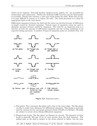 34 3 Code and standards
Tubes can be replaced. Tube-side headers, channel covers, gaskets, etc., are accessible for
maintenance and replacement. Neither the shell-side baﬄe structure nor the blind gasket
is accessible. During tube removal, a tube may break within the shell. When this occurs,
it is most diﬃcult to remove or to replace the tube. The usual procedure is to plug the
appropriate holes in the tube sheets.
Diﬀerential expansion between the shell and the tubes can develop because of diﬀerences
in length caused by thermal expansion. Various types of expansion joints are used to
eliminate excessive stresses caused by expansion. The need for an expansion joint is a
function of both the amount of diﬀerential expansion and the cycling conditions to be
expected during operation. A number of types of expansion joints are available (Fig. 3.3)
Figure 3.3. Expansion joints.
.
a Flat plates. Two concentric ﬂat plates with a bar at the outer edges. The ﬂat plates
can ﬂex to make some allowance for diﬀerential expansion. This design is generally
used for vacuum service and gauge pressures below 103 kPa (15 lbf/in2). All welds
are subject to severe stress during diﬀerential expansion.
b Flanged-only heads. The ﬂat plates are ﬂanged (or curved). The diameter of these
heads is generally 203 mm (8 in) or more greater than the shell diameter. The
welded joint at the shell is subject to the stress referred to before, but the joint
Dr. Ali A. Rabah, Dept of Chemeng, U of K, Email : rabahss@hotamil.com
 