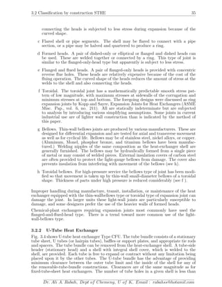 3.2 Classiﬁcation by construction STHE 35
connecting the heads is subjected to less stress during expansion because of the
curved shape.
c Flared shell or pipe segments. The shell may be ﬂared to connect with a pipe
section, or a pipe may be halved and quartered to produce a ring.
d Formed heads. A pair of dished-only or elliptical or ﬂanged and dished heads can
be used. These are welded together or connected by a ring. This type of joint is
similar to the ﬂanged-only-head type but apparently is subject to less stress.
e Flanged and ﬂued heads. A pair of ﬂanged-only heads is provided with concentric
reverse ﬂue holes. These heads are relatively expensive because of the cost of the
ﬂuing operation. The curved shape of the heads reduces the amount of stress at the
welds to the shell and also connecting the heads.
f Toroidal. The toroidal joint has a mathematically predictable smooth stress pat-
tern of low magnitude, with maximum stresses at sidewalls of the corrugation and
minimum stresses at top and bottom. The foregoing designs were discussed as ring
expansion joints by Kopp and Sayre, Expansion Joints for Heat Exchangers (ASME
Misc. Pap., vol. 6, no. 211). All are statically indeterminate but are subjected
to analysis by introducing various simplifying assumptions. Some joints in current
industrial use are of lighter wall construction than is indicated by the method of
this paper.
g Bellows. Thin-wall bellows joints are produced by various manufacturers. These are
designed for diﬀerential expansion and are tested for axial and transverse movement
as well as for cyclical life. Bellows may be of stainless steel, nickel alloys, or copper.
(Aluminum, Monel, phosphor bronze, and titanium bellows have been manufac-
tured.) Welding nipples of the same composition as the heat-exchanger shell are
generally furnished. The bellows may be hydraulically formed from a single piece
of metal or may consist of welded pieces. External insulation covers of carbon steel
are often provided to protect the light-gauge bellows from damage. The cover also
prevents insulation from interfering with movement of the bellows (see h).
h Toroidal bellows. For high-pressure service the bellows type of joint has been modi-
ﬁed so that movement is taken up by thin-wall small-diameter bellows of a toroidal
shape. Thickness of parts under high pressure is reduced considerably (see f ).
Improper handling during manufacture, transit, installation, or maintenance of the heat
exchanger equipped with the thin-wallbellows type or toroidal type of expansion joint can
damage the joint. In larger units these light-wall joints are particularly susceptible to
damage, and some designers prefer the use of the heavier walls of formed heads.
Chemical-plant exchangers requiring expansion joints most commonly have used the
ﬂanged-and-ﬂued-head type. There is a trend toward more common use of the light-
wall-bellows type.
3.2.2 U-Tube Heat Exchanger
Fig. 3.4 shows U-tube heat exchanger Type CFU. The tube bundle consists of a stationary
tube sheet, U tubes (or hairpin tubes), baﬄes or support plates, and appropriate tie rods
and spacers. The tube bundle can be removed from the heat-exchanger shell. A tube-side
header (stationary head) and a shell with integral shell cover, which is welded to the
shell, are provided. Each tube is free to expand or contract without any limitation being
placed upon it by the other tubes. The U-tube bundle has the advantage of providing
minimum clearance between the outer tube limit and the inside of the shell for any of
the removable-tube-bundle constructions. Clearances are of the same magnitude as for
ﬁxed-tube-sheet heat exchangers. The number of tube holes in a given shell is less than
Dr. Ali A. Rabah, Dept of Chemeng, U of K, Email : rabahss@hotamil.com
 