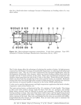 36 3 Code and standards
that for a ﬁxed-tube-sheet exchanger because of limitations on bending tubes of a very
short radius.
Figure 3.4. Heat-exchanger-component nomenclature. U-tube heat exchanger. Type CFU.
(Standard of Tubular Exchanger Manufacturers Association, 6th ed., 1978.)
The U-tube design oﬀers the advantage of reducing the number of joints. In high-pressure
construction this feature becomes of considerable importance in reducing both initial and
maintenance costs. The use of U-tube construction has increased signiﬁcantly with the
development of hydraulic tube cleaners, which can remove fouling residues from both the
straight and the U-bend portions of the tubes. Rods and conventional mechanical tube
cleaners cannot pass from one end of the U tube to the other. Power-driven tube cleaners,
which can clean both the straight legs of the tubes and the bends, are available. Hydraulic
jetting with water forced through spray nozzles at high pressure for cleaning tube interiors
and exteriors of removal bundles is reported in the recent ASME publications.
U-tube can be used for high pressure and high temperature application like kettle reboiler,
evaporator, tank section heaters ,etc.
The tank suction heater, as illustrated in Fig. 3.5, contains a U-tube bundle. This design
is often used with outdoor storage tanks for heavy fuel oils, tar, molasses, and similar
ﬂuids whose viscosity must be lowered to permit easy pumping. Uusally the tube-side
heating medium is steam. One end of the heater shell is open, and the liquid being heated
passes across the outside of the tubes. Pumping costs can be reduced without heating the
entire contents of the tank. Bare tube and integral low-ﬁn tubes are provided with baﬄes.
Longitudinal ﬁn-tube heaters are not baﬄed. Fins are most often used to minimize the
fouling potential in these ﬂuids.
Dr. Ali A. Rabah, Dept of Chemeng, U of K, Email : rabahss@hotamil.com
 