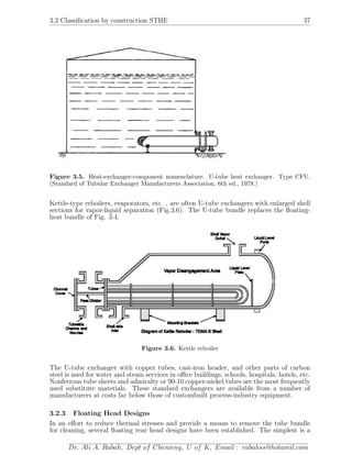 3.2 Classiﬁcation by construction STHE 37
Figure 3.5. Heat-exchanger-component nomenclature. U-tube heat exchanger. Type CFU.
(Standard of Tubular Exchanger Manufacturers Association, 6th ed., 1978.)
Kettle-type reboilers, evaporators, etc. , are often U-tube exchangers with enlarged shell
sections for vapor-liquid separation (Fig.3.6). The U-tube bundle replaces the ﬂoating-
heat bundle of Fig. 3.4.
Figure 3.6. Kettle reboiler
The U-tube exchanger with copper tubes, cast-iron header, and other parts of carbon
steel is used for water and steam services in oﬃce buildings, schools, hospitals, hotels, etc.
Nonferrous tube sheets and admiralty or 90-10 copper-nickel tubes are the most frequently
used substitute materials. These standard exchangers are available from a number of
manufacturers at costs far below those of custombuilt process-industry equipment.
3.2.3 Floating Head Designs
In an eﬀort to reduce thermal stresses and provide a means to remove the tube bundle
for cleaning, several ﬂoating rear head designs have been established. The simplest is a
Dr. Ali A. Rabah, Dept of Chemeng, U of K, Email : rabahss@hotamil.com
 