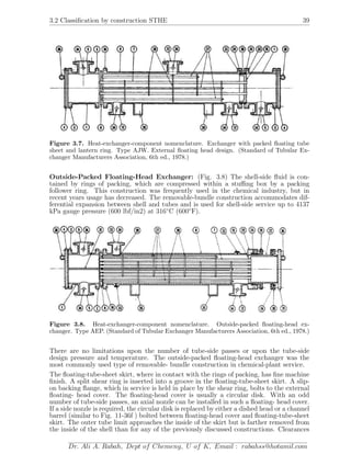 3.2 Classiﬁcation by construction STHE 39
Figure 3.7. Heat-exchanger-component nomenclature. Exchanger with packed ﬂoating tube
sheet and lantern ring. Type AJW. External ﬂoating head design. (Standard of Tubular Ex-
changer Manufacturers Association, 6th ed., 1978.)
Outside-Packed Floating-Head Exchanger: (Fig. 3.8) The shell-side ﬂuid is con-
tained by rings of packing, which are compressed within a stuﬃng box by a packing
follower ring. This construction was frequently used in the chemical industry, but in
recent years usage has decreased. The removable-bundle construction accommodates dif-
ferential expansion between shell and tubes and is used for shell-side service up to 4137
kPa gauge pressure (600 lbf/in2) at 316◦
C (600◦
F).
Figure 3.8. Heat-exchanger-component nomenclature. Outside-packed ﬂoating-head ex-
changer. Type AEP. (Standard of Tubular Exchanger Manufacturers Association, 6th ed., 1978.)
There are no limitations upon the number of tube-side passes or upon the tube-side
design pressure and temperature. The outside-packed ﬂoating-head exchanger was the
most commonly used type of removable- bundle construction in chemical-plant service.
The ﬂoating-tube-sheet skirt, where in contact with the rings of packing, has ﬁne machine
ﬁnish. A split shear ring is inserted into a groove in the ﬂoating-tube-sheet skirt. A slip-
on backing ﬂange, which in service is held in place by the shear ring, bolts to the external
ﬂoating- head cover. The ﬂoating-head cover is usually a circular disk. With an odd
number of tube-side passes, an axial nozzle can be installed in such a ﬂoating- head cover.
If a side nozzle is required, the circular disk is replaced by either a dished head or a channel
barrel (similar to Fig. 11-36f ) bolted between ﬂoating-head cover and ﬂoating-tube-sheet
skirt. The outer tube limit approaches the inside of the skirt but is farther removed from
the inside of the shell than for any of the previously discussed constructions. Clearances
Dr. Ali A. Rabah, Dept of Chemeng, U of K, Email : rabahss@hotamil.com
 