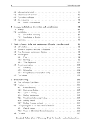 4 Table of contents
6.1 Information included . . . . . . . . . . . . . . . . . . . . . . . . . . . . . . 80
6.2 Information not included . . . . . . . . . . . . . . . . . . . . . . . . . . . . 80
6.3 Operation conditions . . . . . . . . . . . . . . . . . . . . . . . . . . . . . . 80
6.4 Bid evaluation . . . . . . . . . . . . . . . . . . . . . . . . . . . . . . . . . . 81
6.4.1 Factor to be consider . . . . . . . . . . . . . . . . . . . . . . . . . . 81
7 Storage, Installation, Operation and Maintenance 83
7.1 Storage . . . . . . . . . . . . . . . . . . . . . . . . . . . . . . . . . . . . . . 83
7.2 Installation . . . . . . . . . . . . . . . . . . . . . . . . . . . . . . . . . . . 85
7.2.1 Installation Planning . . . . . . . . . . . . . . . . . . . . . . . . . . 85
7.2.2 Installation at Jobsite . . . . . . . . . . . . . . . . . . . . . . . . . 86
7.3 Operation . . . . . . . . . . . . . . . . . . . . . . . . . . . . . . . . . . . . 87
8 Heat exchanger tube side mainenance (Repair vs replacement 91
8.1 Introduction . . . . . . . . . . . . . . . . . . . . . . . . . . . . . . . . . . . 91
8.2 Repair vs. Replace - Factors To Consider . . . . . . . . . . . . . . . . . . . 92
8.3 Heat Exchanger maintenance Options . . . . . . . . . . . . . . . . . . . . . 93
8.4 Repair option . . . . . . . . . . . . . . . . . . . . . . . . . . . . . . . . . . 94
8.4.1 Plug . . . . . . . . . . . . . . . . . . . . . . . . . . . . . . . . . . . 94
8.4.2 Sleeving . . . . . . . . . . . . . . . . . . . . . . . . . . . . . . . . . 95
8.4.3 Tube Expansion . . . . . . . . . . . . . . . . . . . . . . . . . . . . . 100
8.5 Replacement option . . . . . . . . . . . . . . . . . . . . . . . . . . . . . . . 103
8.5.1 Retubing . . . . . . . . . . . . . . . . . . . . . . . . . . . . . . . . . 103
8.5.2 Rebundling . . . . . . . . . . . . . . . . . . . . . . . . . . . . . . . 104
8.5.3 Complete replacement (New unit) . . . . . . . . . . . . . . . . . . . 104
8.6 Conclusions . . . . . . . . . . . . . . . . . . . . . . . . . . . . . . . . . . . 105
9 Troubleshooting 106
9.1 Heat exchangers’ problems . . . . . . . . . . . . . . . . . . . . . . . . . . . 106
9.2 Fouling . . . . . . . . . . . . . . . . . . . . . . . . . . . . . . . . . . . . . . 106
9.2.1 Costs of fouling . . . . . . . . . . . . . . . . . . . . . . . . . . . . . 106
9.2.2 Facts about fouling . . . . . . . . . . . . . . . . . . . . . . . . . . . 107
9.2.3 Types of Fouling . . . . . . . . . . . . . . . . . . . . . . . . . . . . 107
9.2.4 Fouling Mechanisms . . . . . . . . . . . . . . . . . . . . . . . . . . 107
9.2.5 Conditions Inﬂuencing Fouling . . . . . . . . . . . . . . . . . . . . . 107
9.2.6 Fouling control . . . . . . . . . . . . . . . . . . . . . . . . . . . . . 108
9.2.7 Fouling cleaning methods . . . . . . . . . . . . . . . . . . . . . . . 108
9.3 Leakage/Rupture of the Heat Transfer Surface . . . . . . . . . . . . . . . . 109
9.3.1 Cost of leakage . . . . . . . . . . . . . . . . . . . . . . . . . . . . . 109
9.3.2 Cause of diﬀerential thermal expansion . . . . . . . . . . . . . . . . 109
9.4 Corrosion . . . . . . . . . . . . . . . . . . . . . . . . . . . . . . . . . . . . 110
Dr. Ali A. Rabah, Dept of Chemeng, U of K, Email : rabahss@hotamil.com
 