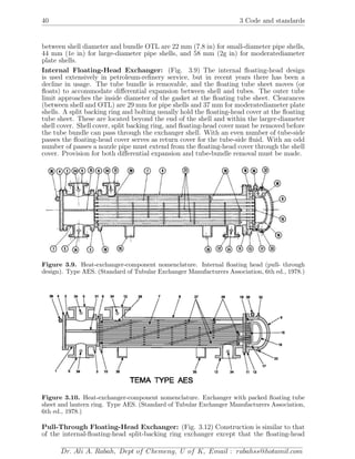 40 3 Code and standards
between shell diameter and bundle OTL are 22 mm (7.8 in) for small-diameter pipe shells,
44 mm (1e in) for large-diameter pipe shells, and 58 mm (2g in) for moderatediameter
plate shells.
Internal Floating-Head Exchanger: (Fig. 3.9) The internal ﬂoating-head design
is used extensively in petroleum-reﬁnery service, but in recent years there has been a
decline in usage. The tube bundle is removable, and the ﬂoating tube sheet moves (or
ﬂoats) to accommodate diﬀerential expansion between shell and tubes. The outer tube
limit approaches the inside diameter of the gasket at the ﬂoating tube sheet. Clearances
(between shell and OTL) are 29 mm for pipe shells and 37 mm for moderatediameter plate
shells. A split backing ring and bolting usually hold the ﬂoating-head cover at the ﬂoating
tube sheet. These are located beyond the end of the shell and within the larger-diameter
shell cover. Shell cover, split backing ring, and ﬂoating-head cover must be removed before
the tube bundle can pass through the exchanger shell. With an even number of tube-side
passes the ﬂoating-head cover serves as return cover for the tube-side ﬂuid. With an odd
number of passes a nozzle pipe must extend from the ﬂoating-head cover through the shell
cover. Provision for both diﬀerential expansion and tube-bundle removal must be made.
Figure 3.9. Heat-exchanger-component nomenclature. Internal ﬂoating head (pull- through
design). Type AES. (Standard of Tubular Exchanger Manufacturers Association, 6th ed., 1978.)
Figure 3.10. Heat-exchanger-component nomenclature. Exchanger with packed ﬂoating tube
sheet and lantern ring. Type AES. (Standard of Tubular Exchanger Manufacturers Association,
6th ed., 1978.)
Pull-Through Floating-Head Exchanger: (Fig. 3.12) Construction is similar to that
of the internal-ﬂoating-head split-backing ring exchanger except that the ﬂoating-head
Dr. Ali A. Rabah, Dept of Chemeng, U of K, Email : rabahss@hotamil.com
 