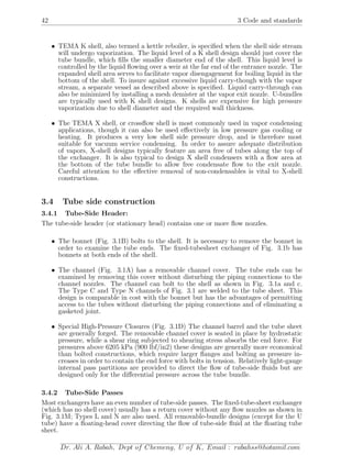 42 3 Code and standards
• TEMA K shell, also termed a kettle reboiler, is speciﬁed when the shell side stream
will undergo vaporization. The liquid level of a K shell design should just cover the
tube bundle, which ﬁlls the smaller diameter end of the shell. This liquid level is
controlled by the liquid ﬂowing over a weir at the far end of the entrance nozzle. The
expanded shell area serves to facilitate vapor disengagement for boiling liquid in the
bottom of the shell. To insure against excessive liquid carry-though with the vapor
stream, a separate vessel as described above is speciﬁed. Liquid carry-through can
also be minimized by installing a mesh demister at the vapor exit nozzle. U-bundles
are typically used with K shell designs. K shells are expensive for high pressure
vaporization due to shell diameter and the required wall thickness.
• The TEMA X shell, or crossﬂow shell is most commonly used in vapor condensing
applications, though it can also be used eﬀectively in low pressure gas cooling or
heating. It produces a very low shell side pressure drop, and is therefore most
suitable for vacuum service condensing. In order to assure adequate distribution
of vapors, X-shell designs typically feature an area free of tubes along the top of
the exchanger. It is also typical to design X shell condensers with a ﬂow area at
the bottom of the tube bundle to allow free condensate ﬂow to the exit nozzle.
Careful attention to the eﬀective removal of non-condensables is vital to X-shell
constructions.
3.4 Tube side construction
3.4.1 Tube-Side Header:
The tube-side header (or stationary head) contains one or more ﬂow nozzles.
• The bonnet (Fig. 3.1B) bolts to the shell. It is necessary to remove the bonnet in
order to examine the tube ends. The ﬁxed-tubesheet exchanger of Fig. 3.1b has
bonnets at both ends of the shell.
• The channel (Fig. 3.1A) has a removable channel cover. The tube ends can be
examined by removing this cover without disturbing the piping connections to the
channel nozzles. The channel can bolt to the shell as shown in Fig. 3.1a and c.
The Type C and Type N channels of Fig. 3.1 are welded to the tube sheet. This
design is comparable in cost with the bonnet but has the advantages of permitting
access to the tubes without disturbing the piping connections and of eliminating a
gasketed joint.
• Special High-Pressure Closures (Fig. 3.1D) The channel barrel and the tube sheet
are generally forged. The removable channel cover is seated in place by hydrostatic
pressure, while a shear ring subjected to shearing stress absorbs the end force. For
pressures above 6205 kPa (900 lbf/in2) these designs are generally more economical
than bolted constructions, which require larger ﬂanges and bolting as pressure in-
creases in order to contain the end force with bolts in tension. Relatively light-gauge
internal pass partitions are provided to direct the ﬂow of tube-side ﬂuids but are
designed only for the diﬀerential pressure across the tube bundle.
3.4.2 Tube-Side Passes
Most exchangers have an even number of tube-side passes. The ﬁxed-tube-sheet exchanger
(which has no shell cover) usually has a return cover without any ﬂow nozzles as shown in
Fig. 3.1M; Types L and N are also used. All removable-bundle designs (except for the U
tube) have a ﬂoating-head cover directing the ﬂow of tube-side ﬂuid at the ﬂoating tube
sheet.
Dr. Ali A. Rabah, Dept of Chemeng, U of K, Email : rabahss@hotamil.com
 