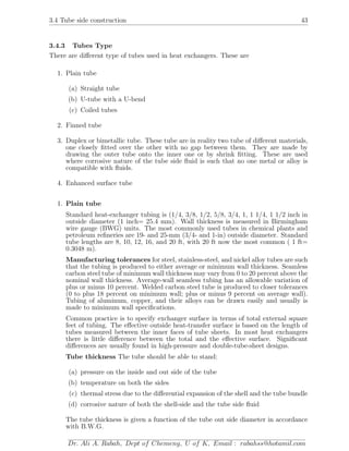 3.4 Tube side construction 43
3.4.3 Tubes Type
There are diﬀerent type of tubes used in heat exchangers. These are
1. Plain tube
(a) Straight tube
(b) U-tube with a U-bend
(c) Coiled tubes
2. Finned tube
3. Duplex or bimetallic tube. These tube are in reality two tube of diﬀerent materials,
one closely ﬁtted over the other with no gap between them. They are made by
drawing the outer tube onto the inner one or by shrink ﬁtting. These are used
where corrosive nature of the tube side ﬂuid is such that no one metal or alloy is
compatible with ﬂuids.
4. Enhanced surface tube
1. Plain tube
Standard heat-exchanger tubing is (1/4, 3/8, 1/2, 5/8, 3/4, 1, 1 1/4, 1 1/2 inch in
outside diameter (1 inch= 25.4 mm). Wall thickness is measured in Birmingham
wire gauge (BWG) units. The most commonly used tubes in chemical plants and
petroleum reﬁneries are 19- and 25-mm (3/4- and 1-in) outside diameter. Standard
tube lengths are 8, 10, 12, 16, and 20 ft, with 20 ft now the most common ( 1 ft=
0.3048 m).
Manufacturing tolerances for steel, stainless-steel, and nickel alloy tubes are such
that the tubing is produced to either average or minimum wall thickness. Seamless
carbon steel tube of minimum wall thickness may vary from 0 to 20 percent above the
nominal wall thickness. Average-wall seamless tubing has an allowable variation of
plus or minus 10 percent. Welded carbon steel tube is produced to closer tolerances
(0 to plus 18 percent on minimum wall; plus or minus 9 percent on average wall).
Tubing of aluminum, copper, and their alloys can be drawn easily and usually is
made to minimum wall speciﬁcations.
Common practice is to specify exchanger surface in terms of total external square
feet of tubing. The eﬀective outside heat-transfer surface is based on the length of
tubes measured between the inner faces of tube sheets. In most heat exchangers
there is little diﬀerence between the total and the eﬀective surface. Signiﬁcant
diﬀerences are usually found in high-pressure and double-tube-sheet designs.
Tube thickness The tube should be able to stand:
(a) pressure on the inside and out side of the tube
(b) temperature on both the sides
(c) thermal stress due to the diﬀerential expansion of the shell and the tube bundle
(d) corrosive nature of both the shell-side and the tube side ﬂuid
The tube thickness is given a function of the tube out side diameter in accordance
with B.W.G.
Dr. Ali A. Rabah, Dept of Chemeng, U of K, Email : rabahss@hotamil.com
 