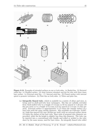 3.4 Tube side construction 45
Figure 3.13. Examples of extended surfaces on one or both sides. (a) Radial ﬁns. (b) Serrated
radial ﬁns. (c) Studded surface. (d) Joint between tubesheet and low ﬁn tube with three times
bare surface. (e) External axial ﬁns. ( f ) Internal axial ﬁns. (9) Finned surface with internal
spiral to promote turbulence. (h) Plate ﬁns on both sides. (i) Tubes and plate ﬁns.
(a) Integrally ﬁnned tube, which is available in a variety of alloys and sizes, is
being used in shell-and-tube heat exchangers. The ﬁns are radially extruded
from thick-walled tube to a height of 1.6 mm (1/16 in) spaced at 1.33 mm (19
ﬁns per inch) or to a height of 3.2 mm (1/8 in) spaced at 2.3 mm (11 ﬁns per
inch). External surface is approximately 2 1/2 times the outside surface of a
bare tube with the same outside diameter. Also available are 0.93-mm- (0.037-
in-) high ﬁns spaced 0.91 mm (28 ﬁns per inch) with an external surface about
3.5 times the surface of the bare tube. Bare ends of nominal tube diameter are
provided, while the ﬁn height is slightly less than this diameter. The tube can
be inserted into a conventional tube bundle and rolled or welded to the tube
sheet by the same means, used for bare tubes. An integrally ﬁnned tube rolled
Dr. Ali A. Rabah, Dept of Chemeng, U of K, Email : rabahss@hotamil.com
 