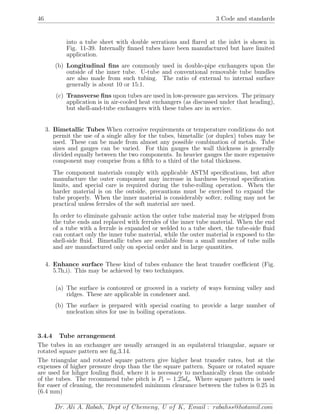 46 3 Code and standards
into a tube sheet with double serrations and ﬂared at the inlet is shown in
Fig. 11-39. Internally ﬁnned tubes have been manufactured but have limited
application.
(b) Longitudinal ﬁns are commonly used in double-pipe exchangers upon the
outside of the inner tube. U-tube and conventional removable tube bundles
are also made from such tubing. The ratio of external to internal surface
generally is about 10 or 15:1.
(c) Transverse ﬁns upon tubes are used in low-pressure gas services. The primary
application is in air-cooled heat exchangers (as discussed under that heading),
but shell-and-tube exchangers with these tubes are in service.
3. Bimetallic Tubes When corrosive requirements or temperature conditions do not
permit the use of a single alloy for the tubes, bimetallic (or duplex) tubes may be
used. These can be made from almost any possible combination of metals. Tube
sizes and gauges can be varied. For thin gauges the wall thickness is generally
divided equally between the two components. In heavier gauges the more expensive
component may comprise from a ﬁfth to a third of the total thickness.
The component materials comply with applicable ASTM speciﬁcations, but after
manufacture the outer component may increase in hardness beyond speciﬁcation
limits, and special care is required during the tube-rolling operation. When the
harder material is on the outside, precautions must be exercised to expand the
tube properly. When the inner material is considerably softer, rolling may not be
practical unless ferrules of the soft material are used.
In order to eliminate galvanic action the outer tube material may be stripped from
the tube ends and replaced with ferrules of the inner tube material. When the end
of a tube with a ferrule is expanded or welded to a tube sheet, the tube-side ﬂuid
can contact only the inner tube material, while the outer material is exposed to the
shell-side ﬂuid. Bimetallic tubes are available from a small number of tube mills
and are manufactured only on special order and in large quantities.
4. Enhance surface These kind of tubes enhance the heat transfer coeﬃcient (Fig.
5.7h,i). This may be achieved by two techniques.
(a) The surface is contoured or grooved in a variety of ways forming valley and
ridges. These are applicable in condenser and.
(b) The surface is prepared with special coating to provide a large number of
nucleation sites for use in boiling operations.
3.4.4 Tube arrangement
The tubes in an exchanger are usually arranged in an equilateral triangular, aquare or
rotated square pattern see ﬁg.3.14.
The triangular and rotated square pattern give higher heat transfer rates, but at the
expenses of higher pressure drop than the the square pattern. Square or rotated square
are used for hihger fouling ﬂuid, where it is necessary to mechanically clean the outside
of the tubes. The recommend tube pitch is Pt = 1.25do. Where square pattern is used
for easer of cleaning, the recommended minimum clearance between the tubes is 0.25 in
(6.4 mm)
Dr. Ali A. Rabah, Dept of Chemeng, U of K, Email : rabahss@hotamil.com
 