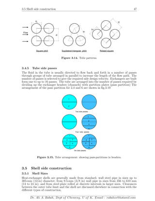 3.5 Shell side construction 47
pt
do
Square pitch
pt
Equilateral triangular pitch
pt
d
o
Rotaed square
Flow
Figure 3.14. Tube patterns.
3.4.5 Tube side passes
The ﬂuid in the tube is usually directed to ﬂow back and forth in a number of passes
through groups of tube arranged in parallel to increase the length of the ﬂow path. The
number of passes is selected to give the required side design velocity. Exchangers are built
form one to up to 16 passes. The tube are arranged into the number of passes required by
dividing up the exchanger headers (channels) with partition plates (pass partition) The
arrangement of the pass partition for 2,4 and 6 are shown in ﬁg.3.19
1
2
1
2
3
4
1
2 3
45
6
Two tube passes
Four tube passes
Six tube passes
1
2 3
45
6
Figure 3.15. Tube arrangement: showing pass-partitions in headers.
3.5 Shell side construction
3.5.1 Shell Sizes
Heat-exchanger shells are generally made from standard- wall steel pipe in sizes up to
305-mm (12-in) diameter; from 9.5-mm (3/8 in) wall pipe in sizes from 356 to 610 mm
(14 to 24 in); and from steel plate rolled at discrete intervals in larger sizes. Clearances
between the outer tube limit and the shell are discussed elsewhere in connection with the
diﬀerent types of construction.
Dr. Ali A. Rabah, Dept of Chemeng, U of K, Email : rabahss@hotamil.com
 
