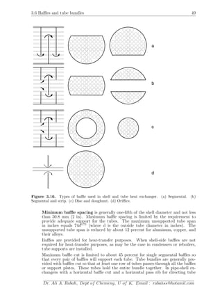 3.6 Baﬄes and tube bundles 49
a
b
c
d
Figure 3.16. Types of baﬄe used in shell and tube heat exchanger. (a) Segmental. (b)
Segmental and strip. (c) Disc and doughnut. (d) Oriﬃce.
Minimum baﬄe spacing is generally one-ﬁfth of the shell diameter and not less
than 50.8 mm (2 in). Maximum baﬄe spacing is limited by the requirement to
provide adequate support for the tubes. The maximum unsupported tube span
in inches equals 74d0.75
(where d is the outside tube diameter in inches). The
unsupported tube span is reduced by about 12 percent for aluminum, copper, and
their alloys.
Baﬄes are provided for heat-transfer purposes. When shell-side baﬄes are not
required for heat-transfer purposes, as may be the case in condensers or reboilers,
tube supports are installed.
Maximum baﬄe cut is limited to about 45 percent for single segmental baﬄes so
that every pair of baﬄes will support each tube. Tube bundles are generally pro-
vided with baﬄes cut so that at least one row of tubes passes through all the baﬄes
or support plates. These tubes hold the entire bundle together. In pipe-shell ex-
changers with a horizontal baﬄe cut and a horizontal pass rib for directing tube
Dr. Ali A. Rabah, Dept of Chemeng, U of K, Email : rabahss@hotamil.com
 