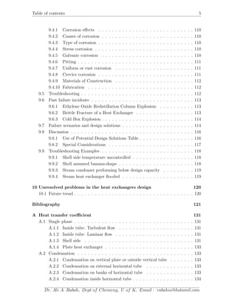 Table of contents 5
9.4.1 Corrosion eﬀects . . . . . . . . . . . . . . . . . . . . . . . . . . . . 110
9.4.2 Causes of corrosion . . . . . . . . . . . . . . . . . . . . . . . . . . . 110
9.4.3 Type of corrosion . . . . . . . . . . . . . . . . . . . . . . . . . . . . 110
9.4.4 Stress corrosion . . . . . . . . . . . . . . . . . . . . . . . . . . . . . 110
9.4.5 Galvanic corrosion . . . . . . . . . . . . . . . . . . . . . . . . . . . 110
9.4.6 Pitting . . . . . . . . . . . . . . . . . . . . . . . . . . . . . . . . . . 111
9.4.7 Uniform or rust corrosion . . . . . . . . . . . . . . . . . . . . . . . 111
9.4.8 Crevice corrosion . . . . . . . . . . . . . . . . . . . . . . . . . . . . 111
9.4.9 Materials of Construction . . . . . . . . . . . . . . . . . . . . . . . 112
9.4.10 Fabrication . . . . . . . . . . . . . . . . . . . . . . . . . . . . . . . 112
9.5 Troubleshooting . . . . . . . . . . . . . . . . . . . . . . . . . . . . . . . . . 112
9.6 Past failure incidents . . . . . . . . . . . . . . . . . . . . . . . . . . . . . . 113
9.6.1 Ethylene Oxide Redistillation Column Explosion: . . . . . . . . . . 113
9.6.2 Brittle Fracture of a Heat Exchanger . . . . . . . . . . . . . . . . . 113
9.6.3 Cold Box Explosion . . . . . . . . . . . . . . . . . . . . . . . . . . . 114
9.7 Failure scenarios and design solutions . . . . . . . . . . . . . . . . . . . . . 114
9.8 Discussion . . . . . . . . . . . . . . . . . . . . . . . . . . . . . . . . . . . . 116
9.8.1 Use of Potential Design Solutions Table . . . . . . . . . . . . . . . . 116
9.8.2 Special Considerations . . . . . . . . . . . . . . . . . . . . . . . . . 117
9.9 Troubleshooting Examples . . . . . . . . . . . . . . . . . . . . . . . . . . . 118
9.9.1 Shell side temperature uncontrolled . . . . . . . . . . . . . . . . . . 118
9.9.2 Shell assumed banana-shape . . . . . . . . . . . . . . . . . . . . . . 118
9.9.3 Steam condenser performing below design capacity . . . . . . . . . 119
9.9.4 Steam heat exchanger ﬂooded . . . . . . . . . . . . . . . . . . . . . 119
10 Unresolved problems in the heat exchangers design 120
10.1 Future trend . . . . . . . . . . . . . . . . . . . . . . . . . . . . . . . . . . . 120
Bibliography 121
A Heat transfer coeﬃcient 131
A.1 Single phase . . . . . . . . . . . . . . . . . . . . . . . . . . . . . . . . . . . 131
A.1.1 Inside tube: Turbulent ﬂow . . . . . . . . . . . . . . . . . . . . . . 131
A.1.2 Inside tube: Laminar ﬂow . . . . . . . . . . . . . . . . . . . . . . . 131
A.1.3 Shell side . . . . . . . . . . . . . . . . . . . . . . . . . . . . . . . . 131
A.1.4 Plate heat exchanger . . . . . . . . . . . . . . . . . . . . . . . . . . 133
A.2 Condensation . . . . . . . . . . . . . . . . . . . . . . . . . . . . . . . . . . 133
A.2.1 Condensation on vertical plate or outside vertical tube . . . . . . . 133
A.2.2 Condensation on external horizontal tube . . . . . . . . . . . . . . 133
A.2.3 Condensation on banks of horizontal tube . . . . . . . . . . . . . . 133
A.2.4 Condensation inside horizontal tube . . . . . . . . . . . . . . . . . . 134
Dr. Ali A. Rabah, Dept of Chemeng, U of K, Email : rabahss@hotamil.com
 