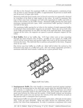 50 3 Code and standards
side ﬂow in the channel, the maximum baﬄe cut, which permits a minimum of one
row of tubes to pass through all baﬄes, is approximately 33 percent in small shells
and 40 percent in larger pipe shells.
Maximum shell-side heat-transfer rates in forced convection are apparently obtained
by cross-ﬂow of the ﬂuid at right angles to the tubes. In order to maximize this
type of ﬂow some heat exchangers are built with segmental-cut baﬄes and with no
tubes in the window (or the baﬄe cutout). Maximum baﬄe spacing may thus equal
maximum unsupported-tube span, while conventional baﬄe spacing is limited to
one-half of this span.
The maximum baﬄe spacing for no tubes in the window of single segmental baﬄes
is unlimited when intermediate supports are provided. These are cut on both sides
of the baﬄe and therefore do not aﬀect the ﬂow of the shell-side ﬂuid. Each support
engages all the tubes; the supports are spaced to provide adequate support for the
tubes.
2. Rod Baﬄes Rod or bar baﬄes (ﬁg. 3.17) have either rods or bars extending
through the lanes between rows of tubes. A baﬄe set can consist of a baﬄe with
rods in all the vertical lanes and another baﬄe with rods in all the horizontal lanes
between the tubes. The shell-side ﬂow is uniform and parallel to the tubes. Stagnant
areas do not exist.
One device uses four baﬄes in a baﬄe set. Only half of either the vertical or the
horizontal tube lanes in a baﬄe have rods. The new design apparently provides a
maximum shell-side heat-transfer coeﬃcient for a given pressure drop.
Figure 3.17. Rod baﬄes.
3. Impingement Baﬄe The tube bundle is customarily protected against impinge-
ment by the incoming ﬂuid at the shell inlet nozzle when the shell-side ﬂuid is at a
high velocity, is condensing, or is a twophase ﬂuid. Minimum entrance area about
the nozzle is generally equal to the inlet nozzle area. Exit nozzles also require ade-
quate area between the tubes and the nozzles. A full bundle without any provision
for shell inlet nozzle area can increase the velocity of the inlet ﬂuid by as much as
300 percent with a consequent loss in pressure.
Impingement baﬄes are generally made of rectangular plate, although circular plates
(Fig. 3.18) are more desirable. Rods and other devices are sometimes used to
protect the tubes from impingement. In order to maintain a maximum tube count
Dr. Ali A. Rabah, Dept of Chemeng, U of K, Email : rabahss@hotamil.com
 