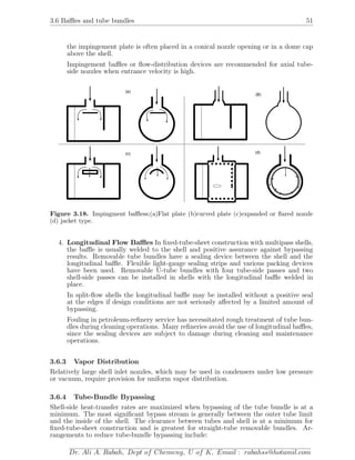 3.6 Baﬄes and tube bundles 51
the impingement plate is often placed in a conical nozzle opening or in a dome cap
above the shell.
Impingement baﬄes or ﬂow-distribution devices are recommended for axial tube-
side nozzles when entrance velocity is high.
(a)
(B)
(c) (d)
Figure 3.18. Impingment baﬄess;(a)Flat plate (b)curved plate (c)expanded or ﬂared nozzle
(d) jacket type.
4. Longitudinal Flow Baﬄes In ﬁxed-tube-sheet construction with multipass shells,
the baﬄe is usually welded to the shell and positive assurance against bypassing
results. Removable tube bundles have a sealing device between the shell and the
longitudinal baﬄe. Flexible light-gauge sealing strips and various packing devices
have been used. Removable U-tube bundles with four tube-side passes and two
shell-side passes can be installed in shells with the longitudinal baﬄe welded in
place.
In split-ﬂow shells the longitudinal baﬄe may be installed without a positive seal
at the edges if design conditions are not seriously aﬀected by a limited amount of
bypassing.
Fouling in petroleum-reﬁnery service has necessitated rough treatment of tube bun-
dles during cleaning operations. Many reﬁneries avoid the use of longitudinal baﬄes,
since the sealing devices are subject to damage during cleaning and maintenance
operations.
3.6.3 Vapor Distribution
Relatively large shell inlet nozzles, which may be used in condensers under low pressure
or vacuum, require provision for uniform vapor distribution.
3.6.4 Tube-Bundle Bypassing
Shell-side heat-transfer rates are maximized when bypassing of the tube bundle is at a
minimum. The most signiﬁcant bypass stream is generally between the outer tube limit
and the inside of the shell. The clearance between tubes and shell is at a minimum for
ﬁxed-tube-sheet construction and is greatest for straight-tube removable bundles. Ar-
rangements to reduce tube-bundle bypassing include:
Dr. Ali A. Rabah, Dept of Chemeng, U of K, Email : rabahss@hotamil.com
 