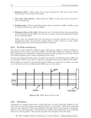 52 3 Code and standards
1. Dummy tubes. These tubes do not pass through the tube sheets and can be
located close to the inside of the shell.
2. Tie rods with spacers. These hold the baﬄes in place but can be located to
prevent bypassing.
3. Sealing strips. These longitudinal strips either extend from baﬄe to baﬄe or may
be inserted in slots cut into the baﬄes.
4. Dummy tubes or tie rods with spacers may be located within the pass partition
lanes (and between the baﬄe cuts) in order to ensure maximum bundle penetration
by the shell-side ﬂuid.
When tubes are omitted from the tube layout to provide entrance area about an
impingement plate, the need for sealing strips or other devices to cause proper
bundle penetration by the shell-side ﬂuid is increased.
3.6.5 Tie Rods and Spacers
Tie rods are used to hold the baﬄes in place with spacers, which are pieces of tubing or
pipe placed on the rods to locate the baﬄes. Occasionally baﬄes are welded to the tie
rods, and spacers are eliminated. Properly located tie rods and spacers serve both to hold
the bundle together and to reduce bypassing of the tubes.
In very large ﬁxed-tube-sheet units, in which concentricity of shells decreases, baﬄes are
occasionally welded to the shell to eliminate bypassing between the baﬄe and the shell.
Metal baﬄes are standard. Occasionally plastic baﬄes are used either to reduce corrosion
or in vibratory service, in which metal baﬄes may cut the tubes.
Tube plate
baffle
Spacer
Rods
Figure 3.19. Baﬄe spacers and tie rods.
3.6.6 Tubesheets
Tubesheets are usually made from a round ﬂat piece of metal with holes drilled for the
tube ends in a precise location and pattern relative to one another. Tube sheet materials
range as tube materials. Tubes are attached to the tube sheet by pneumatic or hydraulic
pressure or by roller expansion. Tube holes can be drilled and reamed and can be machined
with one or more grooves. This greatly increases the strength of the tube joint.
Dr. Ali A. Rabah, Dept of Chemeng, U of K, Email : rabahss@hotamil.com
 