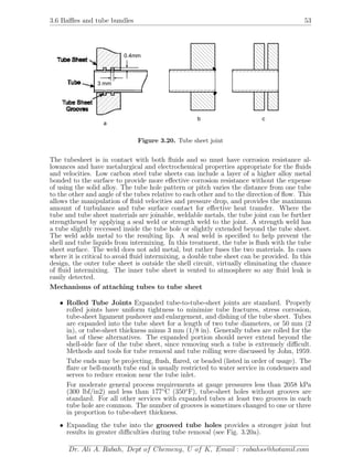 3.6 Baﬄes and tube bundles 53
0.4mm
3 mm
a
b c
Figure 3.20. Tube sheet joint
The tubesheet is in contact with both ﬂuids and so must have corrosion resistance al-
lowances and have metalurgical and electrochemical properties appropriate for the ﬂuids
and velocities. Low carbon steel tube sheets can include a layer of a higher alloy metal
bonded to the surface to provide more eﬀective corrosion resistance without the expense
of using the solid alloy. The tube hole pattern or pitch varies the distance from one tube
to the other and angle of the tubes relative to each other and to the direction of ﬂow. This
allows the manipulation of ﬂuid velocities and pressure drop, and provides the maximum
amount of turbulance and tube surface contact for eﬀective heat transfer. Where the
tube and tube sheet materials are joinable, weldable metals, the tube joint can be further
strengthened by applying a seal weld or strength weld to the joint. A strength weld has
a tube slightly reccessed inside the tube hole or slightly extended beyond the tube sheet.
The weld adds metal to the resulting lip. A seal weld is speciﬁed to help prevent the
shell and tube liquids from intermixing. In this treatment, the tube is ﬂush with the tube
sheet surface. The weld does not add metal, but rather fuses the two materials. In cases
where it is critical to avoid ﬂuid intermixing, a double tube sheet can be provided. In this
design, the outer tube sheet is outside the shell circuit, virtually eliminating the chance
of ﬂuid intermixing. The inner tube sheet is vented to atmosphere so any ﬂuid leak is
easily detected.
Mechanisms of attaching tubes to tube sheet
• Rolled Tube Joints Expanded tube-to-tube-sheet joints are standard. Properly
rolled joints have uniform tightness to minimize tube fractures, stress corrosion,
tube-sheet ligament pushover and enlargement, and dishing of the tube sheet. Tubes
are expanded into the tube sheet for a length of two tube diameters, or 50 mm (2
in), or tube-sheet thickness minus 3 mm (1/8 in). Generally tubes are rolled for the
last of these alternatives. The expanded portion should never extend beyond the
shell-side face of the tube sheet, since removing such a tube is extremely diﬃcult.
Methods and tools for tube removal and tube rolling were discussed by John, 1959.
Tube ends may be projecting, ﬂush, ﬂared, or beaded (listed in order of usage). The
ﬂare or bell-mouth tube end is usually restricted to water service in condensers and
serves to reduce erosion near the tube inlet.
For moderate general process requirements at gauge pressures less than 2058 kPa
(300 lbf/in2) and less than 177◦
C (350◦
F), tube-sheet holes without grooves are
standard. For all other services with expanded tubes at least two grooves in each
tube hole are common. The number of grooves is sometimes changed to one or three
in proportion to tube-sheet thickness.
• Expanding the tube into the grooved tube holes provides a stronger joint but
results in greater diﬃculties during tube removal (see Fig. 3.20a).
Dr. Ali A. Rabah, Dept of Chemeng, U of K, Email : rabahss@hotamil.com
 