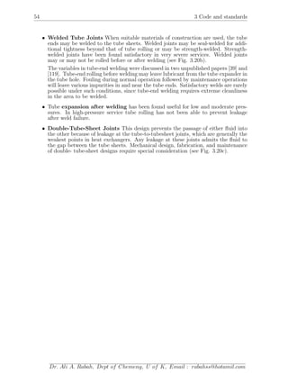 54 3 Code and standards
• Welded Tube Joints When suitable materials of construction are used, the tube
ends may be welded to the tube sheets. Welded joints may be seal-welded for addi-
tional tightness beyond that of tube rolling or may be strength-welded. Strength-
welded joints have been found satisfactory in very severe services. Welded joints
may or may not be rolled before or after welding (see Fig. 3.20b).
The variables in tube-end welding were discussed in two unpublished papers [39] and
[119]. Tube-end rolling before welding may leave lubricant from the tube expander in
the tube hole. Fouling during normal operation followed by maintenance operations
will leave various impurities in and near the tube ends. Satisfactory welds are rarely
possible under such conditions, since tube-end welding requires extreme cleanliness
in the area to be welded.
• Tube expansion after welding has been found useful for low and moderate pres-
sures. In high-pressure service tube rolling has not been able to prevent leakage
after weld failure.
• Double-Tube-Sheet Joints This design prevents the passage of either ﬂuid into
the other because of leakage at the tube-to-tubesheet joints, which are generally the
weakest points in heat exchangers. Any leakage at these joints admits the ﬂuid to
the gap between the tube sheets. Mechanical design, fabrication, and maintenance
of double- tube-sheet designs require special consideration (see Fig. 3.20c).
Dr. Ali A. Rabah, Dept of Chemeng, U of K, Email : rabahss@hotamil.com
 