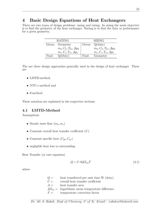 55
4 Basic Design Equations of Heat Exchangers
There are two types of design problems: sizing and rating. In sizing the main objective
is to ﬁnd the geometry of the heat exchanger. Rating is to ﬁnd the duty or performance
for a given geometry.
RATING SIZING
Given: Geometry Given: Q(duty)
mh, Ch, Th1, ∆ph mh, Ch, Th1, ∆ph
mc, Cc, Tc1, ∆pc mc, Cc, Tc1, ∆pc
Find: Q(Duty) Find: Geometry
The are three design approaches generally used in the design of heat exchanger. These
are
• LMTD-method,
• NTU-ε-method and
• θ-method.
These notation are explained in the respective sections.
4.1 LMTD-Method
Assumptions
• Steady state ﬂow (mh, mc)
• Constant overall heat transfer coeﬃcient (U)
• Constant speciﬁc heat (Cph, Cpc)
• negligible heat loss to surrounding
Heat Transfer (or rate equation)
Q = UA∆TlmF (4.1)
where
Q = heat transferred per unit time W (duty)
U = overall heat transfer coeﬃcient
A = heat transfer area
∆Tlm = logarithmic mean temperature diﬀerence
F = temperature correction factor
Dr. Ali A. Rabah, Dept of Chemeng, U of K, Email : rabahss@hotamil.com
 