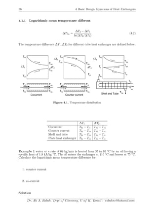 56 4 Basic Design Equations of Heat Exchangers
4.1.1 Logarithmic mean temperature diﬀerent
∆Tlm =
∆T2 − ∆T1
ln(∆T2/∆T1)
(4.2)
The temperature diﬀerence ∆T1, ∆T2 for diﬀerent tube heat exchanger are deﬁned below:
ThoThi
Tci Tco
Thi
Tho
Tco
Tci
∆T1 ∆T2
Cocurrent
ThoThi
Tco Tci
Thi
Tho
Tco
Tci
∆T1
∆T2
Counter current
Thi
Tho
Tco
Tci
∆T1
Thi
Tho
Tci
Tco
Tc
Shell and Tube
Figure 4.1. Temperature distribution
∆T1 ∆T2
Cocurrent Thi − Tci Tho − Tco
Counter current Thi − Tco Tho − Tci
Shell and tube Thi − Tco Tho − Tci
Plate heat exchanger Thi − Tco Tho − Tci
Example 1 water at a rate of 68 kg/min is heated from 35 to 65 o
C by an oil having a
speciﬁc heat of 1.9 kJ/kg o
C. The oil enters the exchanger at 110 o
C and leaves at 75 o
C.
Calculate the logarithmic mean temperature diﬀerence for
1. counter current
2. co-current
Solution
Dr. Ali A. Rabah, Dept of Chemeng, U of K, Email : rabahss@hotamil.com
 