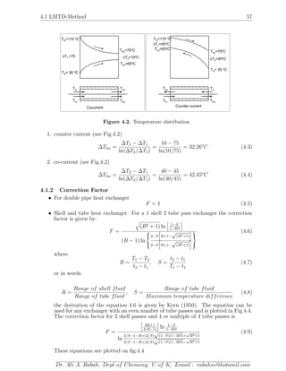 4.1 LMTD-Method 57
ThoThi
Tci Tco
Thi=110 Co
Tho=75 Co
Tco=65 Co
Tci= 35 Co
∆T =751 ∆T =10 C2
o
Cocurrent
ThoThi
Tco Tci
∆T1=45 Co
∆T C2=40o
Counter current
Thi=110 Co
Tci= 35 Co
Tci= 35 Co
Tco=65 Co
Tho=75 Co
Figure 4.2. Temperature distribution
1. counter current (see Fig.4.2)
∆Tlm =
∆T2 − ∆T1
ln(∆T2/∆T1)
=
10 − 75
ln(10/75)
= 32.26o
C (4.3)
2. co-current (see Fig.4.2)
∆Tlm =
∆T2 − ∆T1
ln(∆T2/∆T1)
=
40 − 45
ln(40/45)
= 42.45o
C (4.4)
4.1.2 Correction Factor
• For double pipe heat exchanger
F = 1 (4.5)
• Shell and tube heat exchanger. For a 1 shell 2 tube pass exchanger the correction
factor is given by:
F =
(R2 + 1) ln 1−S
1−RS
(R − 1) ln



2−S R+1−
√
(R2+1)
2−S R+1−
√
(R2+1)



(4.6)
where
R =
T1 − T2
t2 − t1
, S =
t2 − t1
T1 − t1
(4.7)
or in words
R =
Range of shell fluid
Range of tube fluid
, S =
Range of tube fluid
Maximum temperature difference
(4.8)
the derivation of the equation 4.6 is given by Kern (1950). The equation can be
used for any exchanger with an even number of tube passes and is plotted in Fig.4.4.
The correction factor for 2 shell passes and 4 or multiple of 4 tube passes is
F =
R2+1
2(R−1)
ln 1−S
1−RS
ln
2/S−1−R+(2/S)
√
(1−S)(1−RS)+
√
R2+1
2/S−1−R+(2/S)
√
(1−S)(1−RS)−
√
R2+1
(4.9)
These equations are plotted on ﬁg.4.4
Dr. Ali A. Rabah, Dept of Chemeng, U of K, Email : rabahss@hotamil.com
 