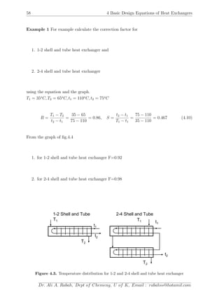 58 4 Basic Design Equations of Heat Exchangers
Example 1 For example calculate the correction factor for
1. 1-2 shell and tube heat exchanger and
2. 2-4 shell and tube heat exchanger
using the equation and the graph.
T1 = 35o
C, T2 = 65o
C, t1 = 110o
C, t2 = 75o
C
R =
T1 − T2
t2 − t1
=
35 − 65
75 − 110
= 0.86, S =
t2 − t1
T1 − t1
=
75 − 110
35 − 110
= 0.467 (4.10)
From the graph of ﬁg.4.4
1. for 1-2 shell and tube heat exchanger F=0.92
2. for 2-4 shell and tube heat exchanger F=0.98
T2
t1
t2
1-2 Shell and Tube
T1 t1
T1
T2
t2
2-4 Shell and Tube
Figure 4.3. Temperature distribution for 1-2 and 2-4 shell and tube heat exchanger
Dr. Ali A. Rabah, Dept of Chemeng, U of K, Email : rabahss@hotamil.com
 