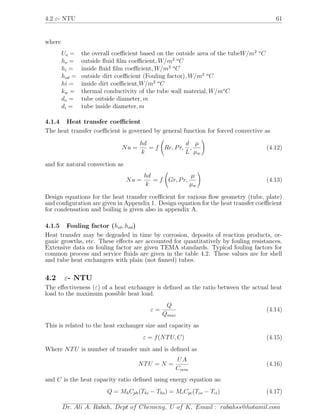 4.2 ε- NTU 61
where
Uo = the overall coeﬃcient based on the outside area of the tubeW/m2 o
C
ho = outside ﬂuid ﬁlm coeﬃcient, W/m2 o
C
hi = inside ﬂuid ﬁlm coeﬃcient, W/m2 o
C
hod = outside dirt coeﬃcient (Fouling factor), W/m2 o
C
hi = inside dirt coeﬃcient,W/m2 o
C
kw = thermal conductivity of the tube wall material, W/mo
C
do = tube outside diameter, m
di = tube inside diameter, m
4.1.4 Heat transfer coeﬃcient
The heat transfer coeﬃcient is governed by general function for forced convective as
Nu =
hd
k
= f Re, Pr,
d
L
,
µ
µw
(4.12)
and for natural convection as
Nu =
hd
k
= f Gr, Pr,
µ
µw
(4.13)
Design equations for the heat transfer coeﬃcient for various ﬂow geometry (tube, plate)
and conﬁguration are given in Appendix 1. Design equation for the heat transfer coeﬃcient
for condensation and boiling is given also in appendix A.
4.1.5 Fouling factor (hid, hod)
Heat transfer may be degraded in time by corrosion, deposits of reaction products, or-
ganic growths, etc. These eﬀects are accounted for quantitatively by fouling resistances.
Extensive data on fouling factor are given TEMA standards. Typical fouling factors for
common process and service ﬂuids are given in the table 4.2. These values are for shell
and tube heat exchangers with plain (not ﬁnned) tubes.
4.2 ε- NTU
The eﬀectiveness (ε) of a heat exchanger is deﬁned as the ratio between the actual heat
load to the maximum possible heat load.
ε =
Q
Qmax
(4.14)
This is related to the heat exchanger size and capacity as
ε = f(NTU, C) (4.15)
Where NTU is number of transfer unit and is deﬁned as
NTU = N =
UA
Cmin
(4.16)
and C is the heat capacity ratio deﬁned using energy equation as:
Q = MhCph(Thi − Tho) = McCpc(Tco − Tci) (4.17)
Dr. Ali A. Rabah, Dept of Chemeng, U of K, Email : rabahss@hotamil.com
 