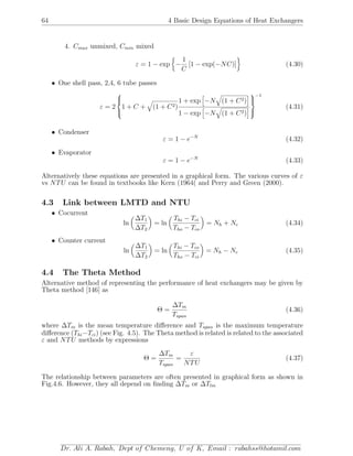 64 4 Basic Design Equations of Heat Exchangers
4. Cmax unmixed, Cmin mixed
ε = 1 − exp −
1
C
[1 − exp(−NC)] (4.30)
• One shell pass, 2,4, 6 tube passes
ε = 2



1 + C + (1 + C2)
1 + exp −N (1 + C2)
1 − exp −N (1 + C2)



−1
(4.31)
• Condenser
ε = 1 − e−N
(4.32)
• Evaporator
ε = 1 − e−N
(4.33)
Alternatively these equations are presented in a graphical form. The various curves of ε
vs NTU can be found in textbooks like Kern (1964( and Perry and Green (2000).
4.3 Link between LMTD and NTU
• Cocurrent
ln
∆T1
∆T2
= ln
Thi − Tci
Tho − Tco
= Nh + Nc (4.34)
• Counter current
ln
∆T1
∆T2
= ln
Thi − Tco
Tho − Tci
= Nh − Nc (4.35)
4.4 The Theta Method
Alternative method of representing the performance of heat exchangers may be given by
Theta method [146] as
Θ =
∆Tm
Tspan
(4.36)
where ∆Tm is the mean temperature diﬀerence and Tspan is the maximum temperature
diﬀerence (Thi−Tci) (see Fig. 4.5). The Theta method is related is related to the associated
ε and NTU methods by expressions
Θ =
∆Tm
Tspan
=
ε
NTU
(4.37)
The relationship between parameters are often presented in graphical form as shown in
Fig.4.6. However, they all depend on ﬁnding ∆Tm or ∆Tlm
Dr. Ali A. Rabah, Dept of Chemeng, U of K, Email : rabahss@hotamil.com
 