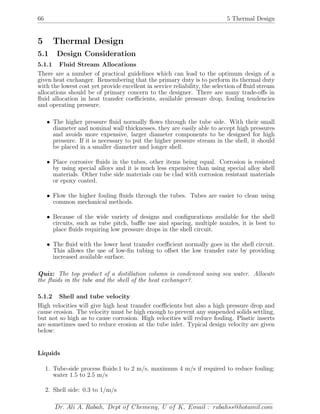 66 5 Thermal Design
5 Thermal Design
5.1 Design Consideration
5.1.1 Fluid Stream Allocations
There are a number of practical guidelines which can lead to the optimum design of a
given heat exchanger. Remembering that the primary duty is to perform its thermal duty
with the lowest cost yet provide excellent in service reliability, the selection of ﬂuid stream
allocations should be of primary concern to the designer. There are many trade-oﬀs in
ﬂuid allocation in heat transfer coeﬃcients, available pressure drop, fouling tendencies
and operating pressure.
• The higher pressure ﬂuid normally ﬂows through the tube side. With their small
diameter and nominal wall thicknesses, they are easily able to accept high pressures
and avoids more expensive, larger diameter components to be designed for high
pressure. If it is necessary to put the higher pressure stream in the shell, it should
be placed in a smaller diameter and longer shell.
• Place corrosive ﬂuids in the tubes, other items being equal. Corrosion is resisted
by using special alloys and it is much less expensive than using special alloy shell
materials. Other tube side materials can be clad with corrosion resistant materials
or epoxy coated.
• Flow the higher fouling ﬂuids through the tubes. Tubes are easier to clean using
common mechanical methods.
• Because of the wide variety of designs and conﬁgurations available for the shell
circuits, such as tube pitch, baﬄe use and spacing, multiple nozzles, it is best to
place ﬂuids requiring low pressure drops in the shell circuit.
• The ﬂuid with the lower heat transfer coeﬃcient normally goes in the shell circuit.
This allows the use of low-ﬁn tubing to oﬀset the low transfer rate by providing
increased available surface.
Quiz: The top product of a distillation column is condensed using sea water. Allocate
the ﬂuids in the tube and the shell of the heat exchanger?.
5.1.2 Shell and tube velocity
High velocities will give high heat transfer coeﬃcients but also a high pressure drop and
cause erosion. The velocity must be high enough to prevent any suspended solids settling,
but not so high as to cause corrosion. High velocities will reduce fouling. Plastic inserts
are sometimes used to reduce erosion at the tube inlet. Typical design velocity are given
below:
Liquids
1. Tube-side process ﬂuids:1 to 2 m/s, maximum 4 m/s if required to reduce fouling:
water 1.5 to 2.5 m/s
2. Shell side: 0.3 to 1/m/s
Dr. Ali A. Rabah, Dept of Chemeng, U of K, Email : rabahss@hotamil.com
 