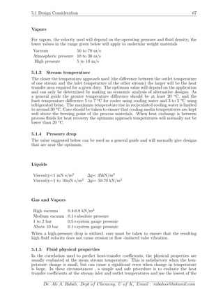 5.1 Design Consideration 67
Vapors
For vapors, the velocity used will depend on the operating pressure and ﬂuid density; the
lower values in the range given below will apply to molecular weight materials
Vacuum 50 to 70 m/s
Atmospheric pressure 10 to 30 m/s
High pressure 5 to 10 m/s
5.1.3 Stream temperature
The closer the temperature approach used (the diﬀerence between the outlet temperature
of one stream and the inlet temperature of the other stream) the larger will be the heat
transfer area required for a given duty. The optimum value will depend on the application
and can only be determined by making an economic analysis of alternative designs. As
a general guide the greater temperature diﬀerence should be at least 20 o
C. and the
least temperature diﬀerence 5 to 7 o
C for cooler using cooling water and 3 to 5 o
C using
refrigerated brine. The maximum temperature rise in recirculated cooling water is limited
to around 30 o
C. Care should be taken to ensure that cooling media temperatures are kept
well above the freezing point of the process materials. When heat exchange is between
process ﬂuids for heat recovery the optimum approach temperatures will normally not be
lower than 20 o
C.
5.1.4 Pressure drop
The value suggested below can be used as a general guide and will normally give designs
that are near the optimum.
Liquids
Viscosity<1 mN s/m2
∆p< 35kN/m2
Viscosity=1 to 10mN s/m2
∆p= 50-70 kN/m2
Gas and Vapors
High vacuum 0.4-0.8 kN/m2
Medium vacuum 0.1×absolute pressure
1 to 2 bar 0.5×system gauge pressure
Above 10 bar 0.1×system gauge pressure
When a high-pressure drop is utilized, care must be taken to ensure that the resulting
high ﬂuid velocity does not cause erosion or ﬂow -induced tube vibration.
5.1.5 Fluid physical properties
In the correlation used to predict heat-transfer coeﬃcients, the physical properties are
usually evaluated at the mean stream temperature. This is satisfactory when the tem-
perature change is small, but can cause a signiﬁcant error when change in temperature
is large. In these circumstances , a simple and safe procedure is to evaluate the heat
transfer coeﬃcients at the stream inlet and outlet temperatures and use the lowest of the
Dr. Ali A. Rabah, Dept of Chemeng, U of K, Email : rabahss@hotamil.com
 