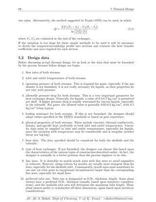 68 5 Thermal Design
two value. Alternatively, the method suggested by Frank (1978) can be used; in which
Q =
A [U2(T1 − t2) − U2(T2 − t1)]
ln U2(T1−t2)
U1(T2−t1)
(5.1)
where U1, U2 are evaluated at the end of the exchanger.
If the variation is too large for these simple methods to be used it will be necessary
to divide the temperature-enthalpy proﬁle into sections and evaluate the heat transfer
coeﬃcients and area required for each section.
5.2 Design data
Before discussing actual thermal design, let us look at the data that must be furnished
by the process licensor before design can begin:
1. ﬂow rates of both streams.
2. inlet and outlet temperatures of both streams.
3. operating pressure of both streams. This is required for gases, especially if the gas
density is not furnished; it is not really necessary for liquids, as their properties do
not vary with pressure.
4. allowable pressure drop for both streams. This is a very important parameter for
heat exchanger design. Generally, for liquids, a value of 0.5-0.7 kg/cm2
is permitted
per shell. A higher pressure drop is usually warranted for viscous liquids, especially
in the tubeside. For gases, the allowed value is generally 0.05-0.2 kg/cm2
, with 0.1
kg/cm2
being typical.
5. fouling resistance for both streams. If this is not furnished, the designer should
adopt values speciﬁed in the TEMA standards or based on past experience.
6. physical properties of both streams. These include viscosity, thermal conductivity,
density, and speciﬁc heat, preferably at both inlet and outlet temperatures. Viscos-
ity data must be supplied at inlet and outlet temperatures, especially for liquids,
since the variation with temperature may be considerable and is irregular (neither
linear nor log-log).
7. heat duty. The duty speciﬁed should be consistent for both the shellside and the
tubeside.
8. type of heat exchanger. If not furnished, the designer can choose this based upon
the characteristics of the various types of construction described earlier. In fact, the
designer is normally in a better position than the process engineer to do this.
9. line sizes. It is desirable to match nozzle sizes with line sizes to avoid expanders
or reducers. However, sizing criteria for nozzles are usually more stringent than for
lines, especially for the shellside inlet. Consequently, nozzle sizes must sometimes be
one size (or even more in exceptional circumstances) larger than the corresponding
line sizes, especially for small lines.
10. preferred tube size. Tube size is designated as O.D., thickness, length. Some plant
owners have a preferred O.D., thickness (usually based upon inventory considera-
tions), and the available plot area will determine the maximum tube length. Many
plant owners prefer to standardize all three dimensions, again based upon inventory
considerations.
Dr. Ali A. Rabah, Dept of Chemeng, U of K, Email : rabahss@hotamil.com
 