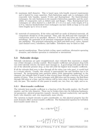 5.3 Tubeside design 69
11. maximum shell diameter. This is based upon tube-bundle removal requirements
and is limited by crane capacities. Such limitations apply only to exchangers with
removable tube bundles, namely U-tube and ﬂoating-head. For ﬁxed-tubesheet
exchangers, the only limitation is the manufa’s fabrication capability and the avail-
ability of components such as dished ends and ﬂanges. Thus, ﬂoating-head heat
exchangers are often limited to a shell I.D. of 1.4-1.5 m and a tube length of 6 m
or 9 m, whereas ﬁxedtubesheet heat exchangers can have shells as large as 3 m and
tubes lengths up to 12 m or more.
12. materials of construction. If the tubes and shell are made of identical materials, all
components should be of this material. Thus, only the shell and tube materials of
construction need to be speciﬁed. However, if the shell and tubes are of diﬀerent
metallurgy, the materials of all principal components should be speciﬁed to avoid
any ambiguity. The principal components are shell (and shell cover), tubes, channel
(and channel cover), tubesheets, and baﬄes. Tubesheets may be lined or clad.
13. special considerations. These include cycling, upset conditions, alternative operating
scenarios, and whether operation is continuous or intermittent.
5.3 Tubeside design
Tubeside calculations are quite straightforward, since tubeside ﬂow represents a simple
case of ﬂow through a circular conduit. Heat-transfer coeﬃcient and pressure drop both
vary with tubeside velocity, the latter more strongly so. A good design will make the best
use of the allowable pressure drop, as this will yield the highest heat-transfer coeﬃcient.
If all the tubeside ﬂuid were to ﬂow through all the tubes (one tube pass), it would lead
to a certain velocity. Usually, this velocity is unacceptably low and therefore has to be
increased. By incorporating pass partition plates (with appropriate gasketing) in the
channels, the tubeside ﬂuid is made to ﬂow several times through a fraction of the total
number of tubes. Thus, in a heat exchanger with 200 tubes and two passes, the ﬂuid ﬂows
through 100 tubes at a time, and the velocity will be twice what it would be if there were
only one pass. The number of tube passes is usually one, two, four, six, eight, and so on.
5.3.1 Heat-transfer coeﬃcient
The tubeside heat-transfer coeﬃcient is a function of the Reynolds number, the Prandtl
number, and the tube diameter. These can be broken down into the following fundamen-
tal parameters: physical properties (namely viscosity, thermal conductivity, and speciﬁc
heat); tube diameter; and, very importantly, mass velocity.
The variation in liquid viscosity is quite considerable; so, this physical property has the
most dramatic eﬀect on heat-transfer coeﬃcient. The fundamental equation for turbulent
heat-transfer inside tubes is:
Nu = CRea
Prb µ
µw
c
, (5.2)
or
h = C
k
D
GD
µ
a
Cpµ
k
b
µ
µw
c
(5.3)
Dr. Ali A. Rabah, Dept of Chemeng, U of K, Email : rabahss@hotamil.com
 