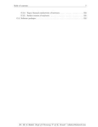 Table of contents 7
C.2.4 Vapor thermal conductivity of mixtures . . . . . . . . . . . . . . . . 154
C.2.5 Surface tension of mixtures . . . . . . . . . . . . . . . . . . . . . . 155
C.3 Software packages . . . . . . . . . . . . . . . . . . . . . . . . . . . . . . . . 155
Dr. Ali A. Rabah, Dept of Chemeng, U of K, Email : rabahss@hotamil.com
 