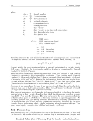70 5 Thermal Design
where
Nu = hde
k
Nusselt number
Pr = Cpµ
k
Prandtl number
Re ρud
µ
Reynolds number
de
4A
P
hydraulic diameter
A cross-sectional area
P wetted perimeter
u ﬂuid velocity
µw ﬂuid viscosity at the tube wall temperature
k ﬂuid thermal conductivity
Cp ﬂuid speciﬁc heat
C =



0.021 gases
0.023 non-viscous liquid
0.027 viscous liquid
a = 0.8
b = 0.3 for cooling
b = 0.4 for heating
c = 0.14
Viscosity inﬂuences the heat-transfer coeﬃcient in two opposing ways- as a parameter of
the Reynolds number, and as a parameter of Prandtl number. Thus, from Eq. 5.3:
h ∝ µ0.8−0.33
= µ0.47
(5.4)
In other words, the heat-transfer coeﬃcient is inversely proportional to viscosity to the
0.47 power. Similarly, the heat-transfer coeﬃcient is directly proportional to thermal
conductivity to the 0.67 power.
These two facts lead to some interesting generalities about heat transfer. A high thermal
conductivity promotes a high heat-transfer coeﬃcient. Thus, cooling water (thermal
conductivity of around 0.55 kcal/hm◦
C) has an extremely high heat-transfer coeﬃcient
of typically 6,000 kcal/hm2◦
C, followed by hydrocarbon liquids (thermal conductivity
between 0.08 and 0.12 kcal/hm◦
C) at 250-1,300 kcal/hm2◦
C, and then hydrocarbon gases
(thermal conductivity between 0.02 and 0.03 kcal/hm◦
C) at 50-500 kcal/hm2◦
C.
Hydrogen is an unusual gas, because it has an exceptionally high thermal conductivity
(greater than that of hydrocarbon liquids). Thus, its heat-transfer coeﬃcient is toward
the upper limit of the range for hydrocarbon liquids.
The range of heat-transfer coeﬃcients for hydrocarbon liquids is rather large due to the
large variation in their viscosity, from less than 0.1 cP for ethylene and propylene to more
than 1,000 cP or more for bitumen. The large variation in the heat-transfer coeﬃcients
of hydrocarbon gases is attributable to the large variation in operating pressure. As
operating pressure rises, gas density increases. Pressure drop is directly proportional to
the square of mass velocity and inversely proportional to density. Therefore, for the same
pressure drop, a higher mass velocity can be maintained when the density is higher. This
larger mass velocity translates into a higher heat-transfer coeﬃcient.
5.3.2 Pressure drop
The pressure drop due to friction exists because of the shear stress between the ﬂuid and
the tube wall. Estimation of the friction pressure drop is somewhat more complex and
Dr. Ali A. Rabah, Dept of Chemeng, U of K, Email : rabahss@hotamil.com
 