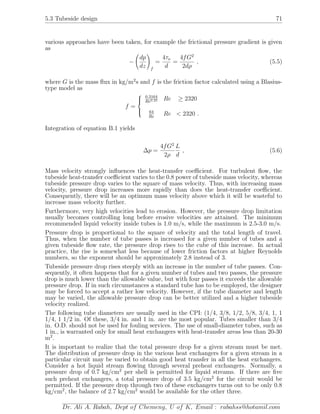 5.3 Tubeside design 71
various approaches have been taken, for example the frictional pressure gradient is given
as
−
dp
dz f
=
4τo
d
=
4fG2
2dρ
, (5.5)
where G is the mass ﬂux in kg/m2
s and f is the friction factor calculated using a Blasius-
type model as
f =



0.3164
Re0.25 Re ≥ 2320
64
Re
Re < 2320 .
Integration of equation B.1 yields
∆p =
4fG2
2ρ
L
d
, (5.6)
Mass velocity strongly inﬂuences the heat-transfer coeﬃcient. For turbulent ﬂow, the
tubeside heat-transfer coeﬃcient varies to the 0.8 power of tubeside mass velocity, whereas
tubeside pressure drop varies to the square of mass velocity. Thus, with increasing mass
velocity, pressure drop increases more rapidly than does the heat-transfer coeﬃcient.
Consequently, there will be an optimum mass velocity above which it will be wasteful to
increase mass velocity further.
Furthermore, very high velocities lead to erosion. However, the pressure drop limitation
usually becomes controlling long before erosive velocities are attained. The minimum
recommended liquid velocity inside tubes is 1.0 m/s, while the maximum is 2.5-3.0 m/s.
Pressure drop is proportional to the square of velocity and the total length of travel.
Thus, when the number of tube passes is increased for a given number of tubes and a
given tubeside ﬂow rate, the pressure drop rises to the cube of this increase. In actual
practice, the rise is somewhat less because of lower friction factors at higher Reynolds
numbers, so the exponent should be approximately 2.8 instead of 3.
Tubeside pressure drop rises steeply with an increase in the number of tube passes. Con-
sequently, it often happens that for a given number of tubes and two passes, the pressure
drop is much lower than the allowable value, but with four passes it exceeds the allowable
pressure drop. If in such circumstances a standard tube has to be employed, the designer
may be forced to accept a rather low velocity. However, if the tube diameter and length
may be varied, the allowable pressure drop can be better utilized and a higher tubeside
velocity realized.
The following tube diameters are usually used in the CPI: (1/4, 3/8, 1/2, 5/8, 3/4, 1, 1
1/4, 1 1/2 in. Of these, 3/4 in. and 1 in. are the most popular. Tubes smaller than 3/4
in. O.D. should not be used for fouling services. The use of small-diameter tubes, such as
1 in., is warranted only for small heat exchangers with heat-transfer areas less than 20-30
m2
.
It is important to realize that the total pressure drop for a given stream must be met.
The distribution of pressure drop in the various heat exchangers for a given stream in a
particular circuit may be varied to obtain good heat transfer in all the heat exchangers.
Consider a hot liquid stream ﬂowing through several preheat exchangers. Normally, a
pressure drop of 0.7 kg/cm2
per shell is permitted for liquid streams. If there are ﬁve
such preheat exchangers, a total pressure drop of 3.5 kg/cm2
for the circuit would be
permitted. If the pressure drop through two of these exchangers turns out to be only 0.8
kg/cm2
, the balance of 2.7 kg/cm2
would be available for the other three.
Dr. Ali A. Rabah, Dept of Chemeng, U of K, Email : rabahss@hotamil.com
 