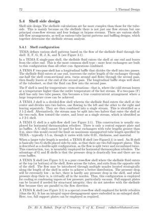 72 5 Thermal Design
5.4 Shell side design
Shell side design The shellside calculations are far more complex than those for the tube-
side. This is mainly because on the shellside there is not just one ﬂow stream but one
principal cross-ﬂow stream and four leakage or bypass streams. There are various shell-
side ﬂow arrangements, as well as various tube layout patterns and baﬄing designs, which
together determine the shellside stream analysis.
5.4.1 Shell conﬁguration
TEMA deﬁnes various shell patterns based on the ﬂow of the shellside ﬂuid through the
shell: E, F, G, H, J, K, and X (see Figure 3.1).
In a TEMA E single-pass shell, the shellside ﬂuid enters the shell at one end and leaves
from the other end. This is the most common shell type - more heat exchangers are built
to this conﬁguration than all other con- ﬁgurations combined.
A TEMA F two-pass shell has a longitudinal baﬄe that divides the shell into two passes.
The shellside ﬂuid enters at one end, traverses the entire length of the exchanger through
one-half the shell cross-sectional area, turns around and ﬂows through the second pass,
then ﬁnally leaves at the end of the second pass. The longitudinal baﬄe stops well short
of the tubesheet, so that the ﬂuid can ﬂow into the second pass.
The F shell is used for temperature- cross situations - that is, where the cold stream leaves
at a temperature higher than the outlet temperature of the hot stream. If a two-pass (F)
shell has only two tube passes, this becomes a true countercurrent arrangement where a
large temperature cross can be achieved.
A TEMA J shell is a divided-ﬂow shell wherein the shellside ﬂuid enters the shell at the
center and divides into two halves, one ﬂowing to the left and the other to the right and
leaving separately. They are then combined into a single stream. This is identiﬁed as a
J 1-2 shell. Alternatively, the stream may be split into two halves that enter the shell at
the two ends, ﬂow toward the center, and leave as a single stream, which is identiﬁed as
a J 2-1 shell.
A TEMA G shell is a split-ﬂow shell (see Figure 3.1). This construction is usually em-
ployed for horizontal thermosyphon reboilers. There is only a central support plate and
no baﬄes. A G shell cannot be used for heat exchangers with tube lengths greater than
3 m, since this would exceed the limit on maximum unsupported tube length speciﬁed by
TEMA - typically 1.5 m, though it varies with tube O.D., thickness, and material.
When a larger tube length is needed, a TEMA H shell (see Figure3.1) is used. An H shell
is basically two G shells placed side-by-side, so that there are two full support plates. This
is described as a double-split conﬁguration, as the ﬂow is split twice and recombined twice.
This construction, too, is invariably employed for horizontal thermosyphon reboilers. The
advantage of G and H shells is that the pressure drop is drastically less and there are no
cross baﬄes.
A TEMA X shell (see Figure 3.1) is a pure cross-ﬂow shell where the shellside ﬂuid enters
at the top (or bottom) of the shell, ﬂows across the tubes, and exits from the opposite side
of the shell. The ﬂow may be introduced through multiple nozzles located strategically
along the length of the shell in order to achieve a better distribution. The pressure drop
will be extremely low - in fact, there is hardly any pressure drop in the shell, and what
pressure drop there is, is virtually all in the nozzles. Thus, this conﬁguration is employed
for cooling or condensing vapors at low pressure, particularly vacuum. Full support plates
can be located if needed for structural integrity; they do not interfere with the shellside
ﬂow because they are parallel to the ﬂow direction.
A TEMA K shell (see Figure 3.1) is a special cross-ﬂow shell employed for kettle reboilers
(thus the K). It has an integral vapor-disengagement space embodied in an enlarged shell.
Here, too, full support plates can be employed as required.
Dr. Ali A. Rabah, Dept of Chemeng, U of K, Email : rabahss@hotamil.com
 