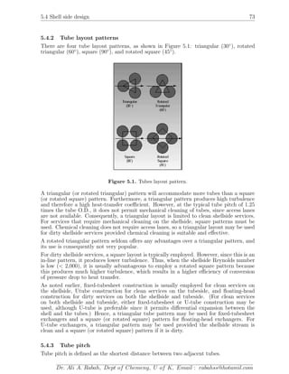 5.4 Shell side design 73
5.4.2 Tube layout patterns
There are four tube layout patterns, as shown in Figure 5.1: triangular (30◦
), rotated
triangular (60◦
), square (90◦
), and rotated square (45◦
).
Figure 5.1. Tubes layout pattern.
A triangular (or rotated triangular) pattern will accommodate more tubes than a square
(or rotated square) pattern. Furthermore, a triangular pattern produces high turbulence
and therefore a high heat-transfer coeﬃcient. However, at the typical tube pitch of 1.25
times the tube O.D., it does not permit mechanical cleaning of tubes, since access lanes
are not available. Consequently, a triangular layout is limited to clean shellside services.
For services that require mechanical cleaning on the shellside, square patterns must be
used. Chemical cleaning does not require access lanes, so a triangular layout may be used
for dirty shellside services provided chemical cleaning is suitable and eﬀective.
A rotated triangular pattern seldom oﬀers any advantages over a triangular pattern, and
its use is consequently not very popular.
For dirty shellside services, a square layout is typically employed. However, since this is an
in-line pattern, it produces lower turbulence. Thus, when the shellside Reynolds number
is low (< 2,000), it is usually advantageous to employ a rotated square pattern because
this produces much higher turbulence, which results in a higher eﬃciency of conversion
of pressure drop to heat transfer.
As noted earlier, ﬁxed-tubesheet construction is usually employed for clean services on
the shellside, Utube construction for clean services on the tubeside, and ﬂoating-head
construction for dirty services on both the shellside and tubeside. (For clean services
on both shellside and tubeside, either ﬁxed-tubesheet or U-tube construction may be
used, although U-tube is preferable since it permits diﬀerential expansion between the
shell and the tubes.) Hence, a triangular tube pattern may be used for ﬁxed-tubesheet
exchangers and a square (or rotated square) pattern for ﬂoating-head exchangers. For
U-tube exchangers, a triangular pattern may be used provided the shellside stream is
clean and a square (or rotated square) pattern if it is dirty.
5.4.3 Tube pitch
Tube pitch is deﬁned as the shortest distance between two adjacent tubes.
Dr. Ali A. Rabah, Dept of Chemeng, U of K, Email : rabahss@hotamil.com
 